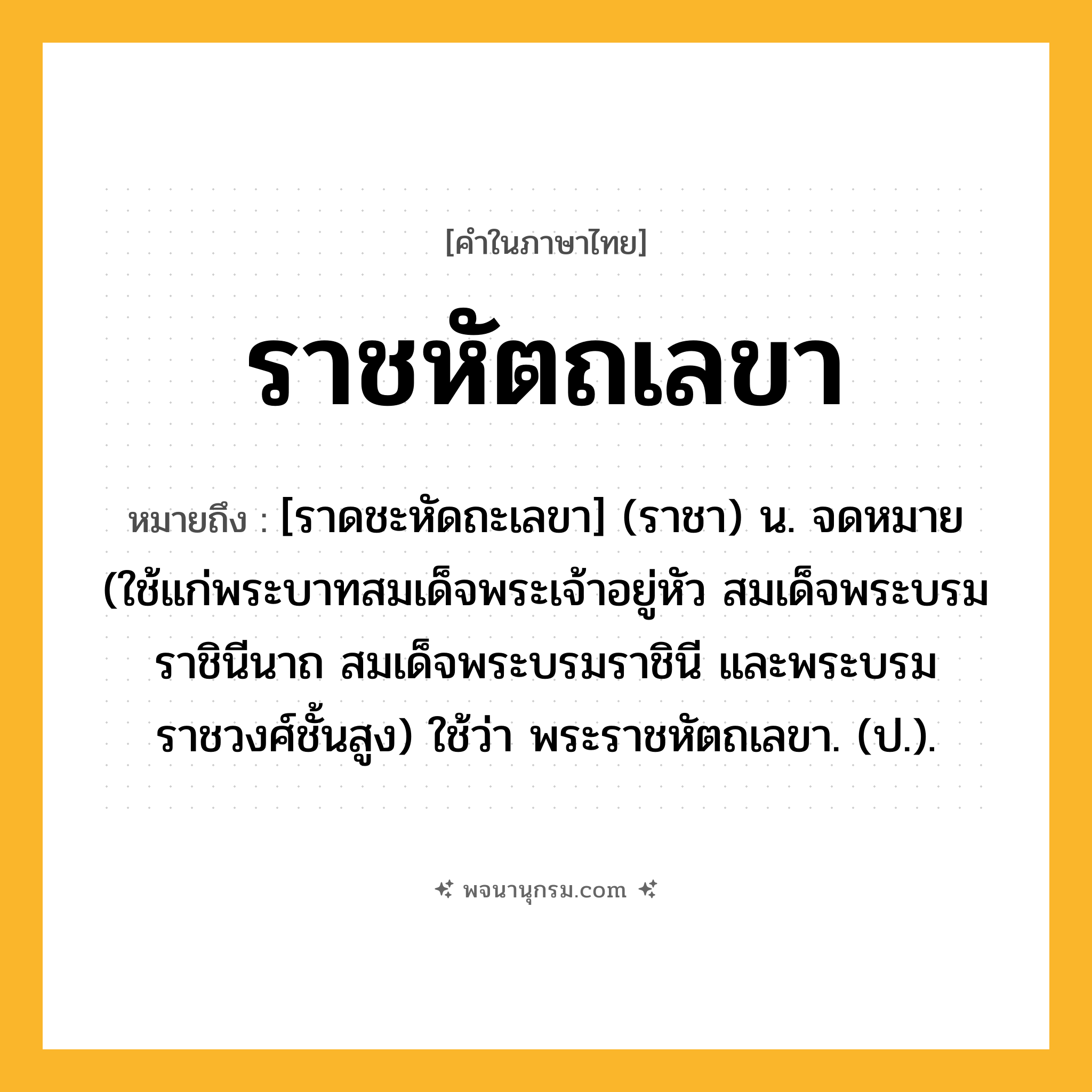 ราชหัตถเลขา ความหมาย หมายถึงอะไร?, คำในภาษาไทย ราชหัตถเลขา หมายถึง [ราดชะหัดถะเลขา] (ราชา) น. จดหมาย (ใช้แก่พระบาทสมเด็จพระเจ้าอยู่หัว สมเด็จพระบรมราชินีนาถ สมเด็จพระบรมราชินี และพระบรมราชวงศ์ชั้นสูง) ใช้ว่า พระราชหัตถเลขา. (ป.).