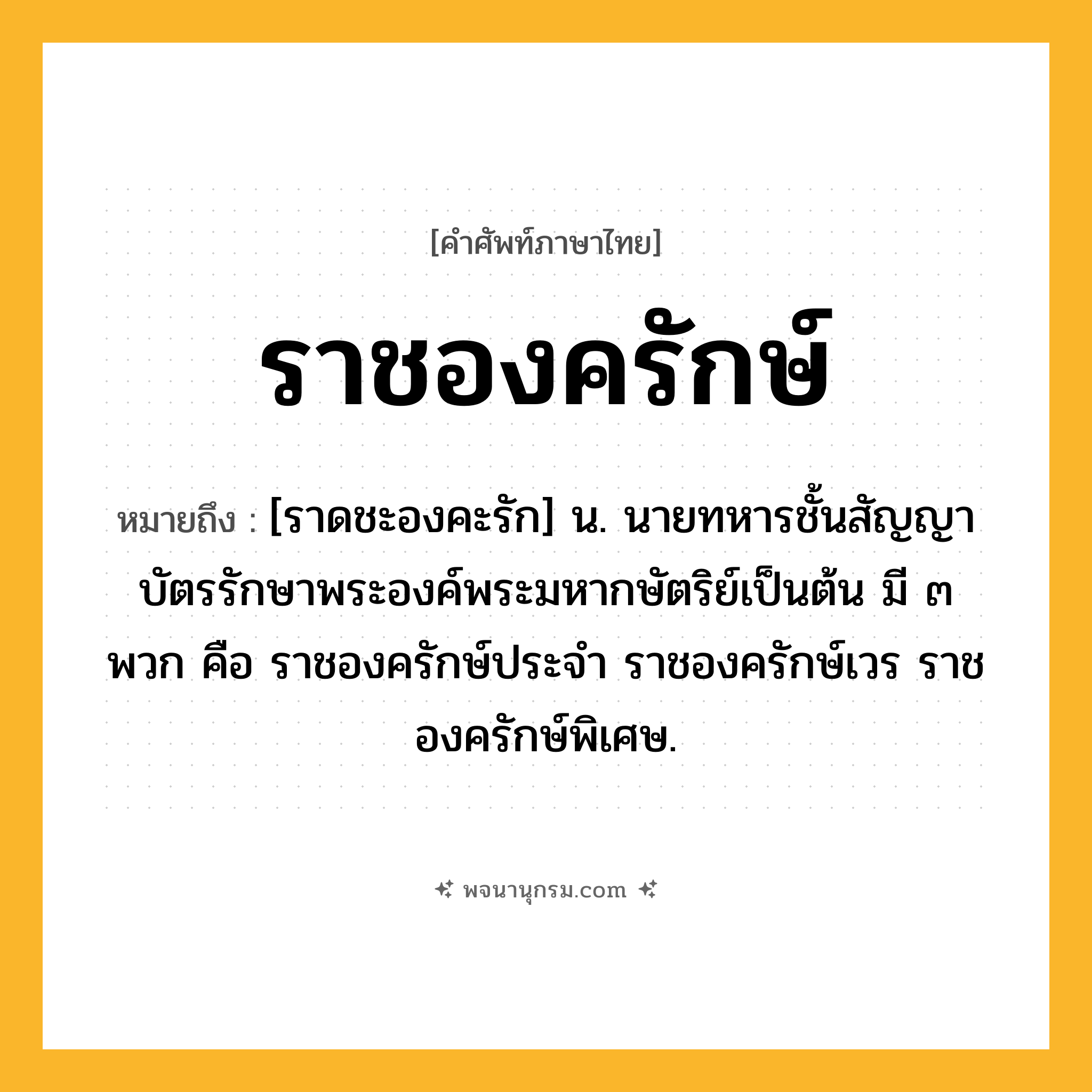 ราชองครักษ์ ความหมาย หมายถึงอะไร?, คำในภาษาไทย ราชองครักษ์ หมายถึง [ราดชะองคะรัก] น. นายทหารชั้นสัญญาบัตรรักษาพระองค์พระมหากษัตริย์เป็นต้น มี ๓ พวก คือ ราชองครักษ์ประจำ ราชองครักษ์เวร ราชองครักษ์พิเศษ.