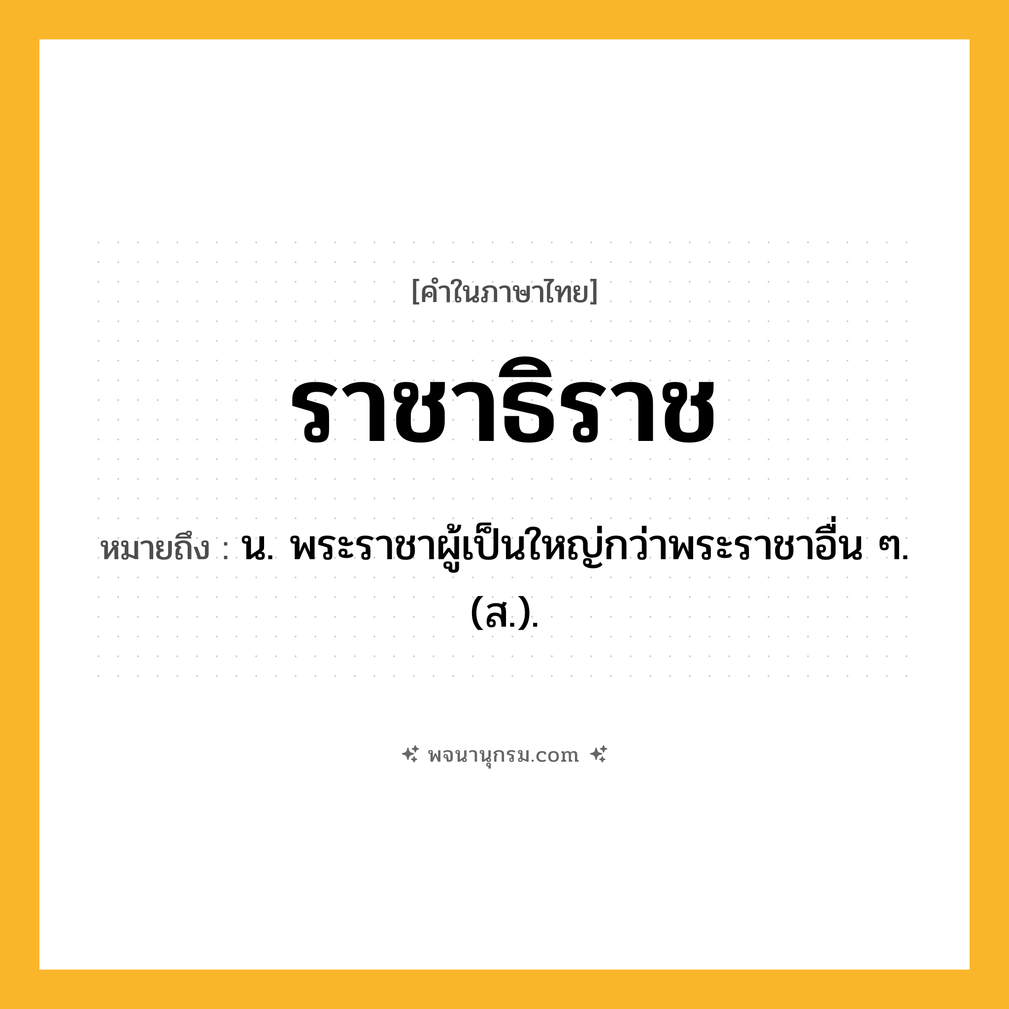 ราชาธิราช ความหมาย หมายถึงอะไร?, คำในภาษาไทย ราชาธิราช หมายถึง น. พระราชาผู้เป็นใหญ่กว่าพระราชาอื่น ๆ. (ส.).