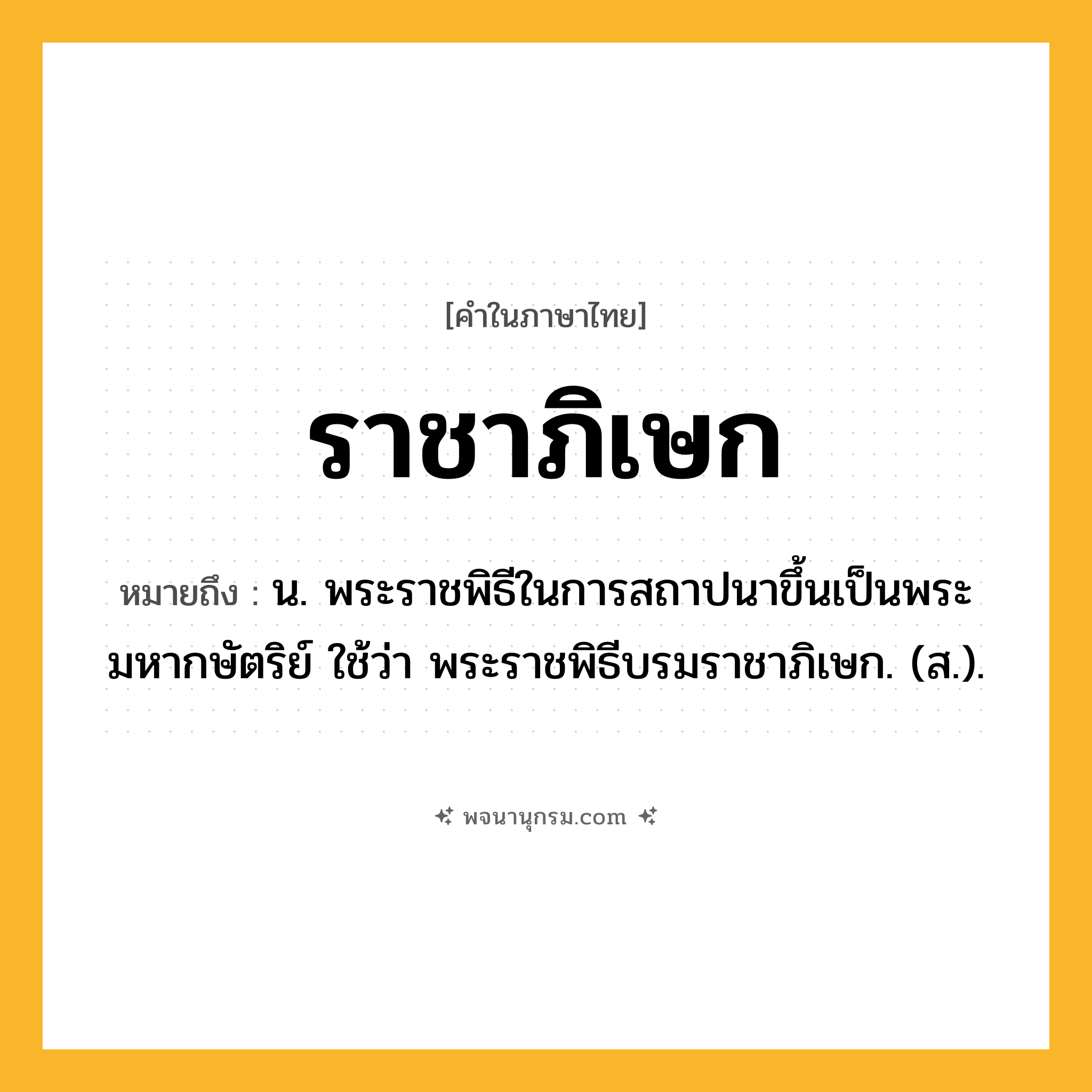 ราชาภิเษก ความหมาย หมายถึงอะไร?, คำในภาษาไทย ราชาภิเษก หมายถึง น. พระราชพิธีในการสถาปนาขึ้นเป็นพระมหากษัตริย์ ใช้ว่า พระราชพิธีบรมราชาภิเษก. (ส.).