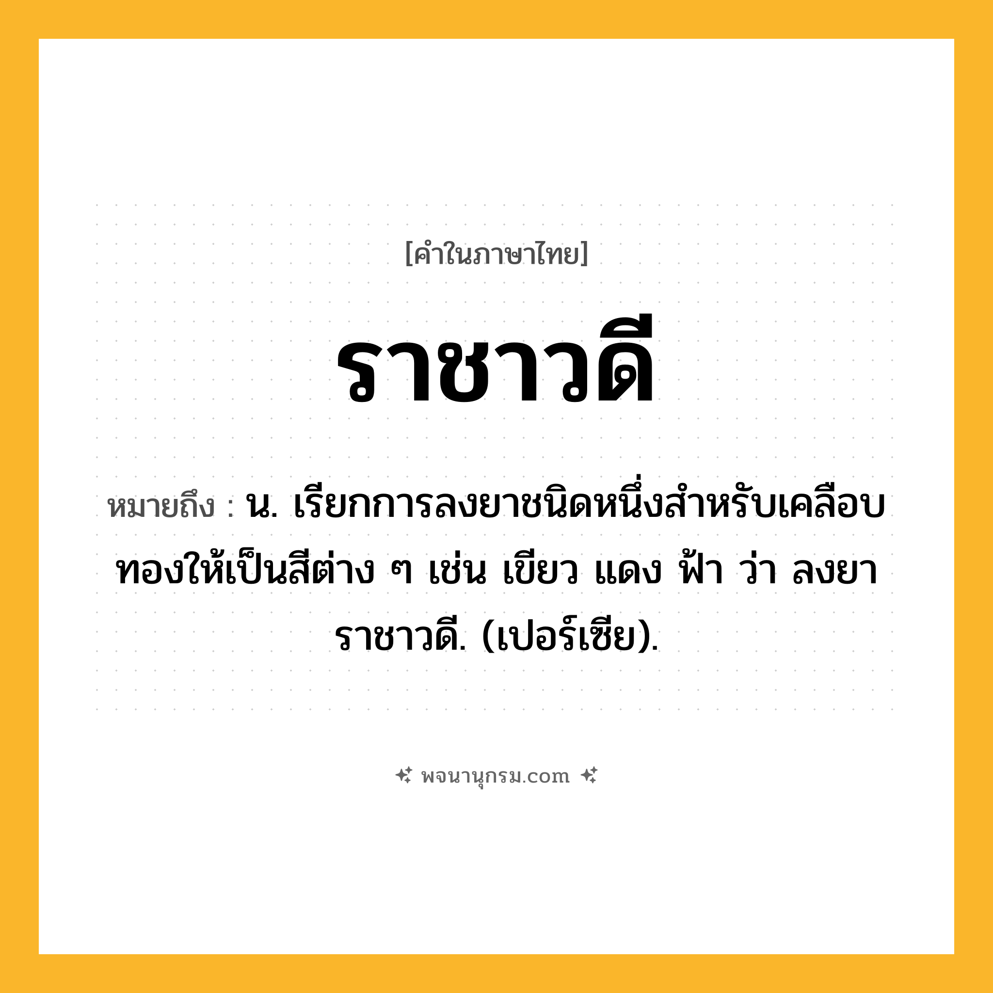 ราชาวดี ความหมาย หมายถึงอะไร?, คำในภาษาไทย ราชาวดี หมายถึง น. เรียกการลงยาชนิดหนึ่งสําหรับเคลือบทองให้เป็นสีต่าง ๆ เช่น เขียว แดง ฟ้า ว่า ลงยาราชาวดี. (เปอร์เซีย).