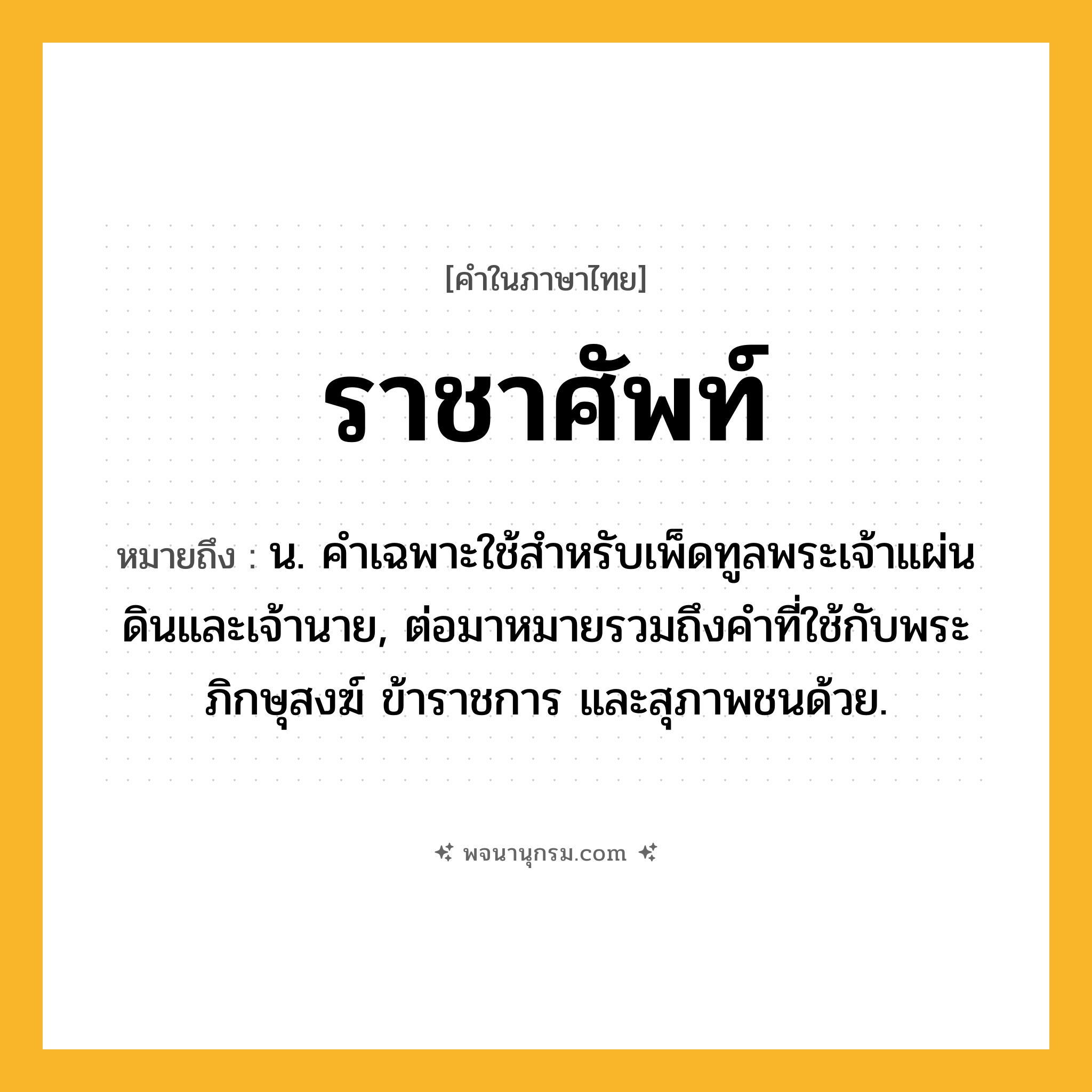 ราชาศัพท์ ความหมาย หมายถึงอะไร?, คำในภาษาไทย ราชาศัพท์ หมายถึง น. คําเฉพาะใช้สําหรับเพ็ดทูลพระเจ้าแผ่นดินและเจ้านาย, ต่อมาหมายรวมถึงคําที่ใช้กับพระภิกษุสงฆ์ ข้าราชการ และสุภาพชนด้วย.