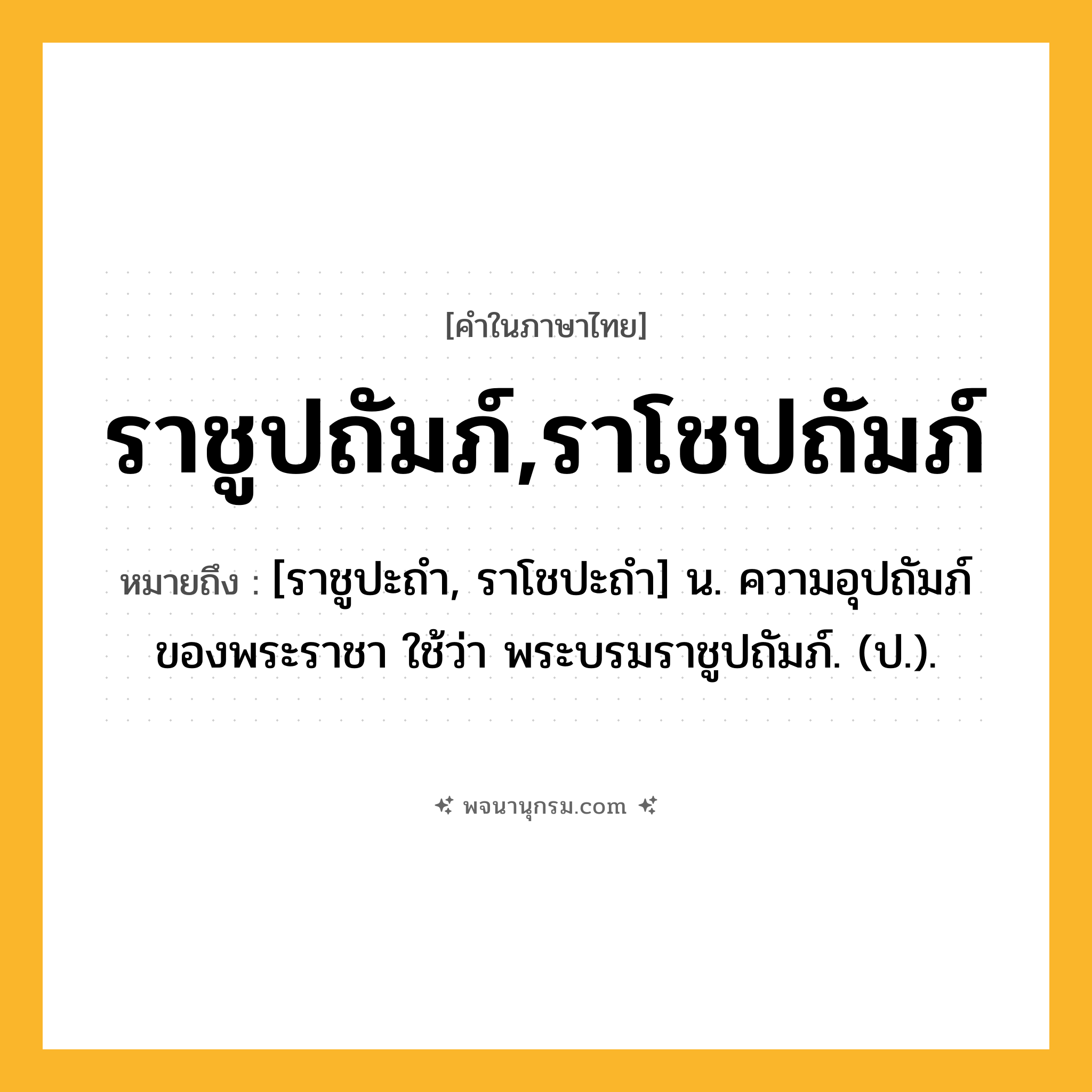 ราชูปถัมภ์,ราโชปถัมภ์ ความหมาย หมายถึงอะไร?, คำในภาษาไทย ราชูปถัมภ์,ราโชปถัมภ์ หมายถึง [ราชูปะถำ, ราโชปะถำ] น. ความอุปถัมภ์ของพระราชา ใช้ว่า พระบรมราชูปถัมภ์. (ป.).