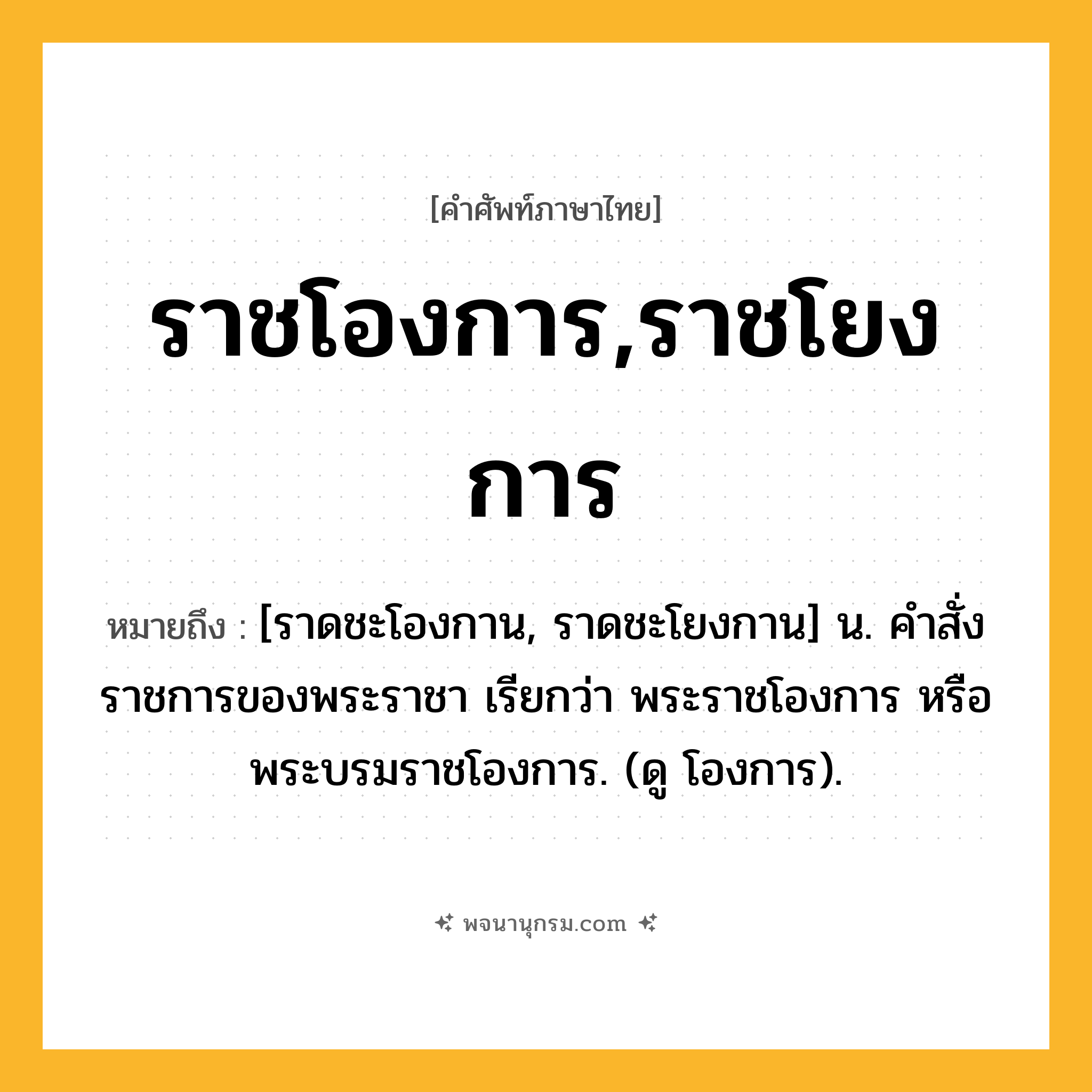 ราชโองการ,ราชโยงการ ความหมาย หมายถึงอะไร?, คำในภาษาไทย ราชโองการ,ราชโยงการ หมายถึง [ราดชะโองกาน, ราดชะโยงกาน] น. คําสั่งราชการของพระราชา เรียกว่า พระราชโองการ หรือ พระบรมราชโองการ. (ดู โองการ).