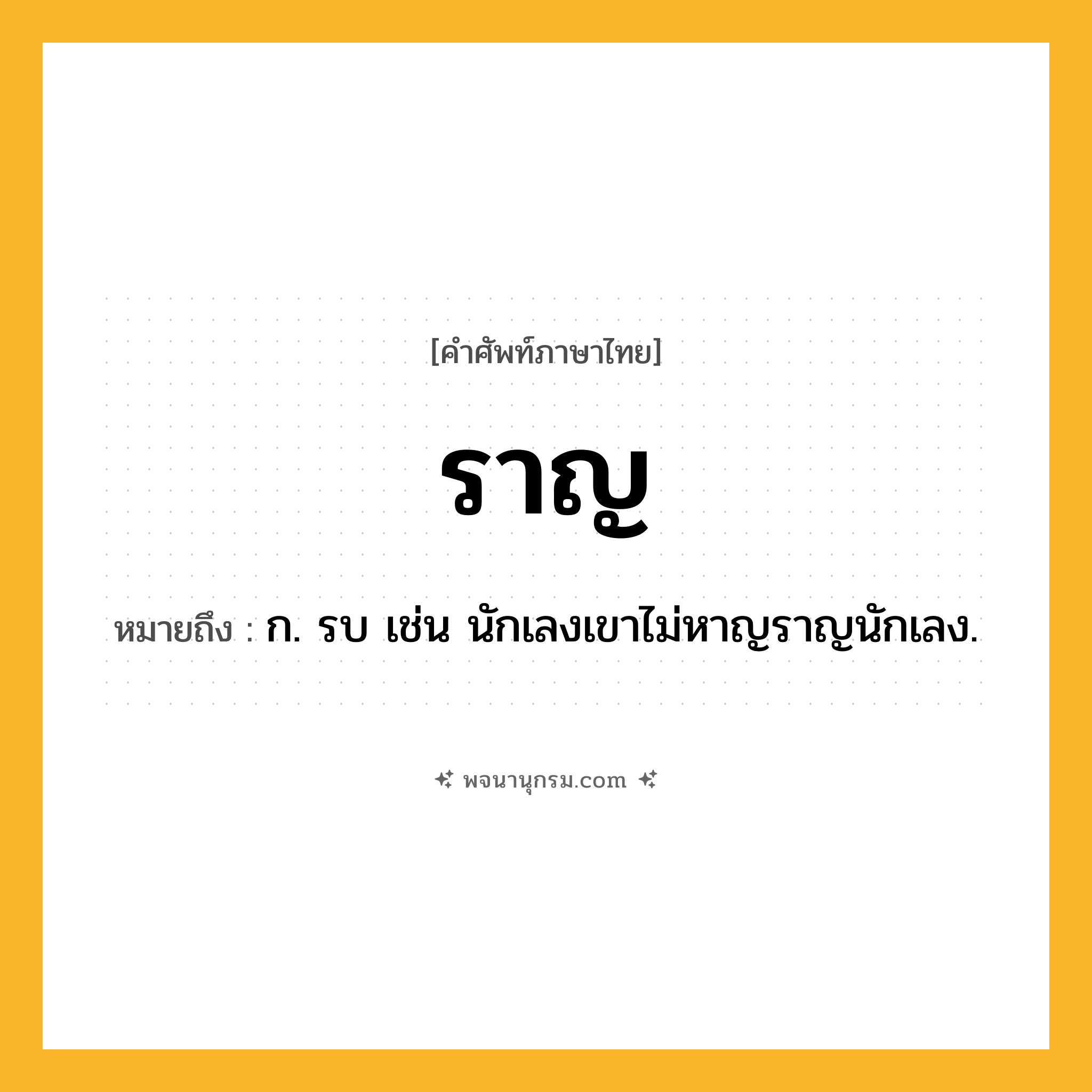 ราญ ความหมาย หมายถึงอะไร?, คำในภาษาไทย ราญ หมายถึง ก. รบ เช่น นักเลงเขาไม่หาญราญนักเลง.