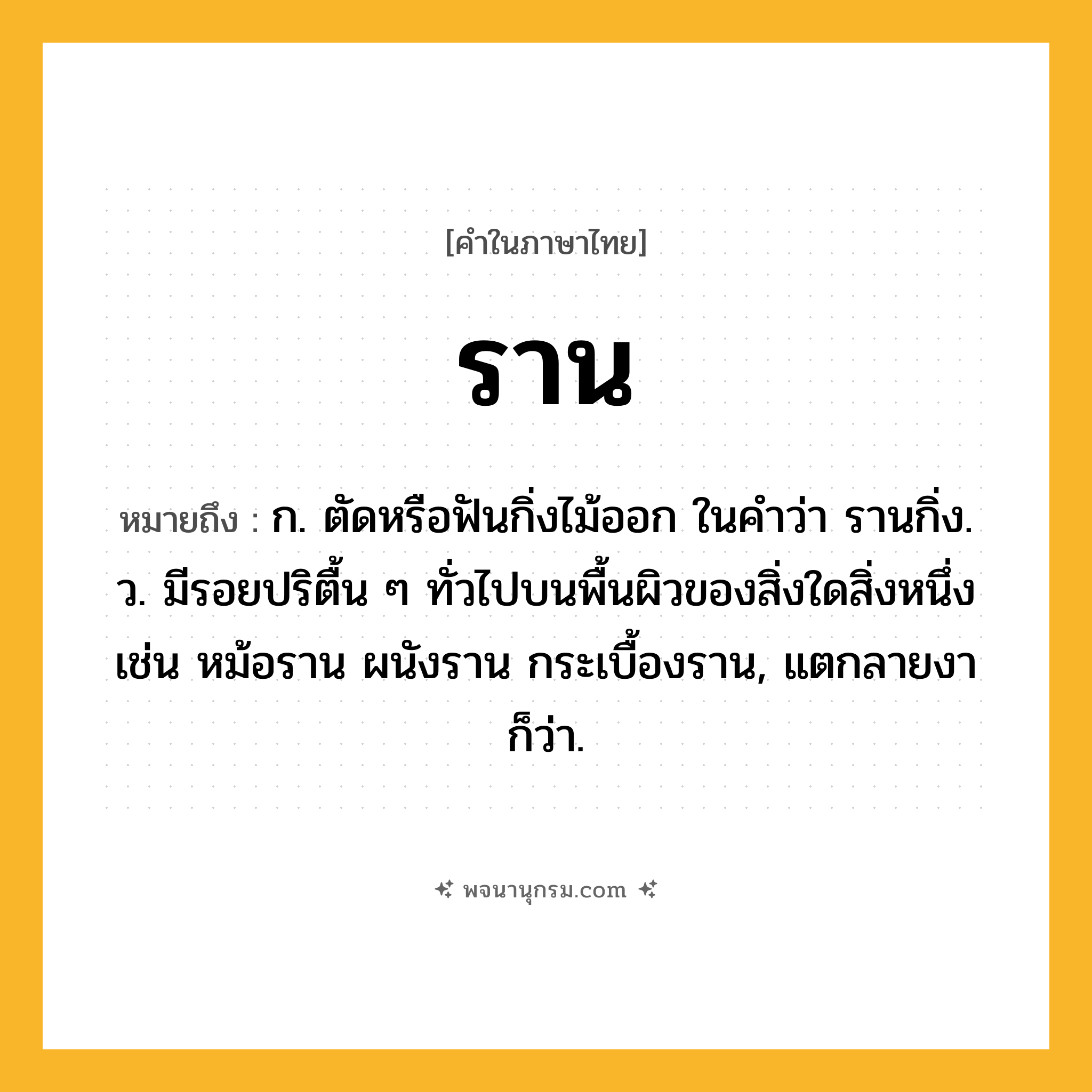 ราน ความหมาย หมายถึงอะไร?, คำในภาษาไทย ราน หมายถึง ก. ตัดหรือฟันกิ่งไม้ออก ในคําว่า รานกิ่ง. ว. มีรอยปริตื้น ๆ ทั่วไปบนพื้นผิวของสิ่งใดสิ่งหนึ่ง เช่น หม้อราน ผนังราน กระเบื้องราน, แตกลายงา ก็ว่า.