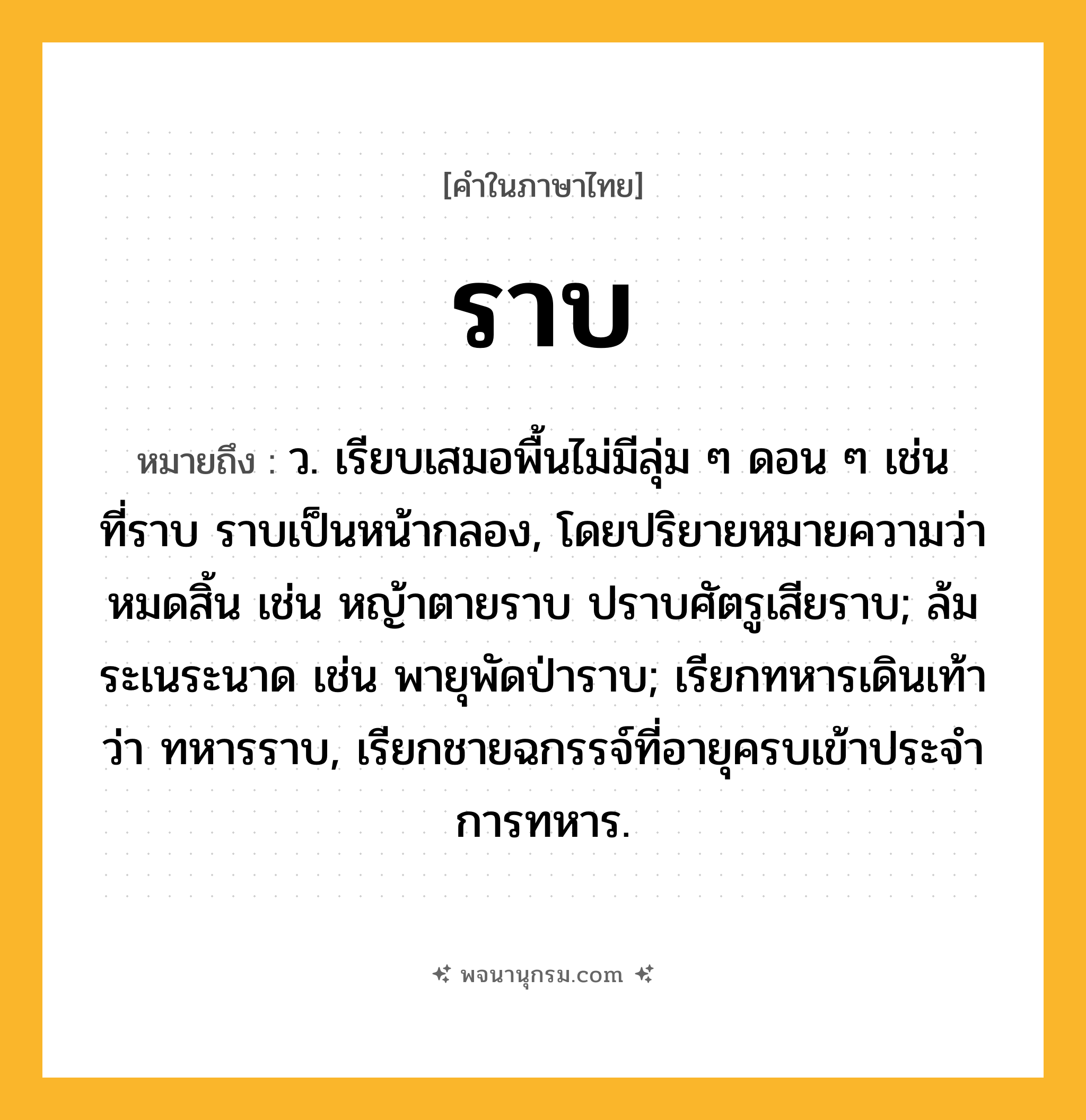 ราบ ความหมาย หมายถึงอะไร?, คำในภาษาไทย ราบ หมายถึง ว. เรียบเสมอพื้นไม่มีลุ่ม ๆ ดอน ๆ เช่น ที่ราบ ราบเป็นหน้ากลอง, โดยปริยายหมายความว่า หมดสิ้น เช่น หญ้าตายราบ ปราบศัตรูเสียราบ; ล้มระเนระนาด เช่น พายุพัดป่าราบ; เรียกทหารเดินเท้าว่า ทหารราบ, เรียกชายฉกรรจ์ที่อายุครบเข้าประจําการทหาร.