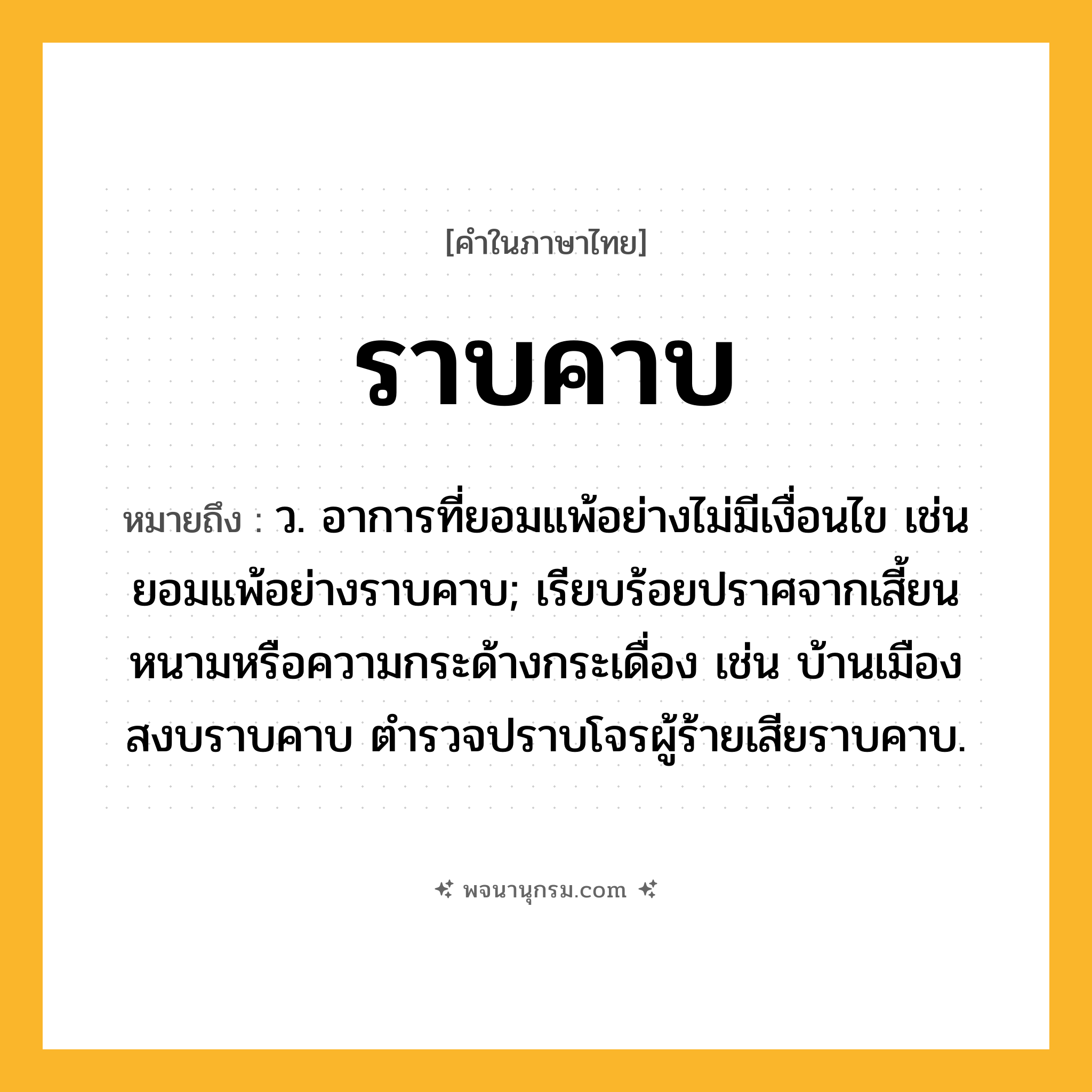 ราบคาบ ความหมาย หมายถึงอะไร?, คำในภาษาไทย ราบคาบ หมายถึง ว. อาการที่ยอมแพ้อย่างไม่มีเงื่อนไข เช่น ยอมแพ้อย่างราบคาบ; เรียบร้อยปราศจากเสี้ยนหนามหรือความกระด้างกระเดื่อง เช่น บ้านเมืองสงบราบคาบ ตำรวจปราบโจรผู้ร้ายเสียราบคาบ.