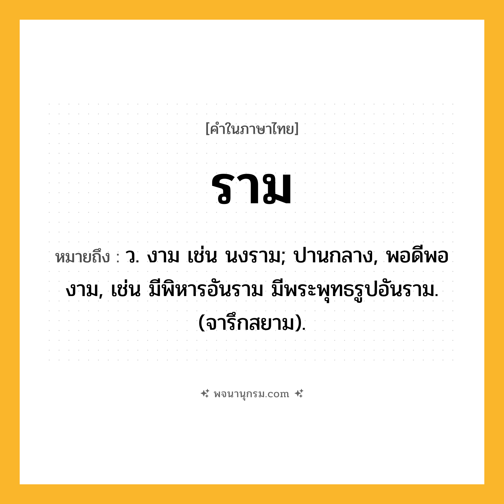 ราม ความหมาย หมายถึงอะไร?, คำในภาษาไทย ราม หมายถึง ว. งาม เช่น นงราม; ปานกลาง, พอดีพองาม, เช่น มีพิหารอันราม มีพระพุทธรูปอันราม. (จารึกสยาม).