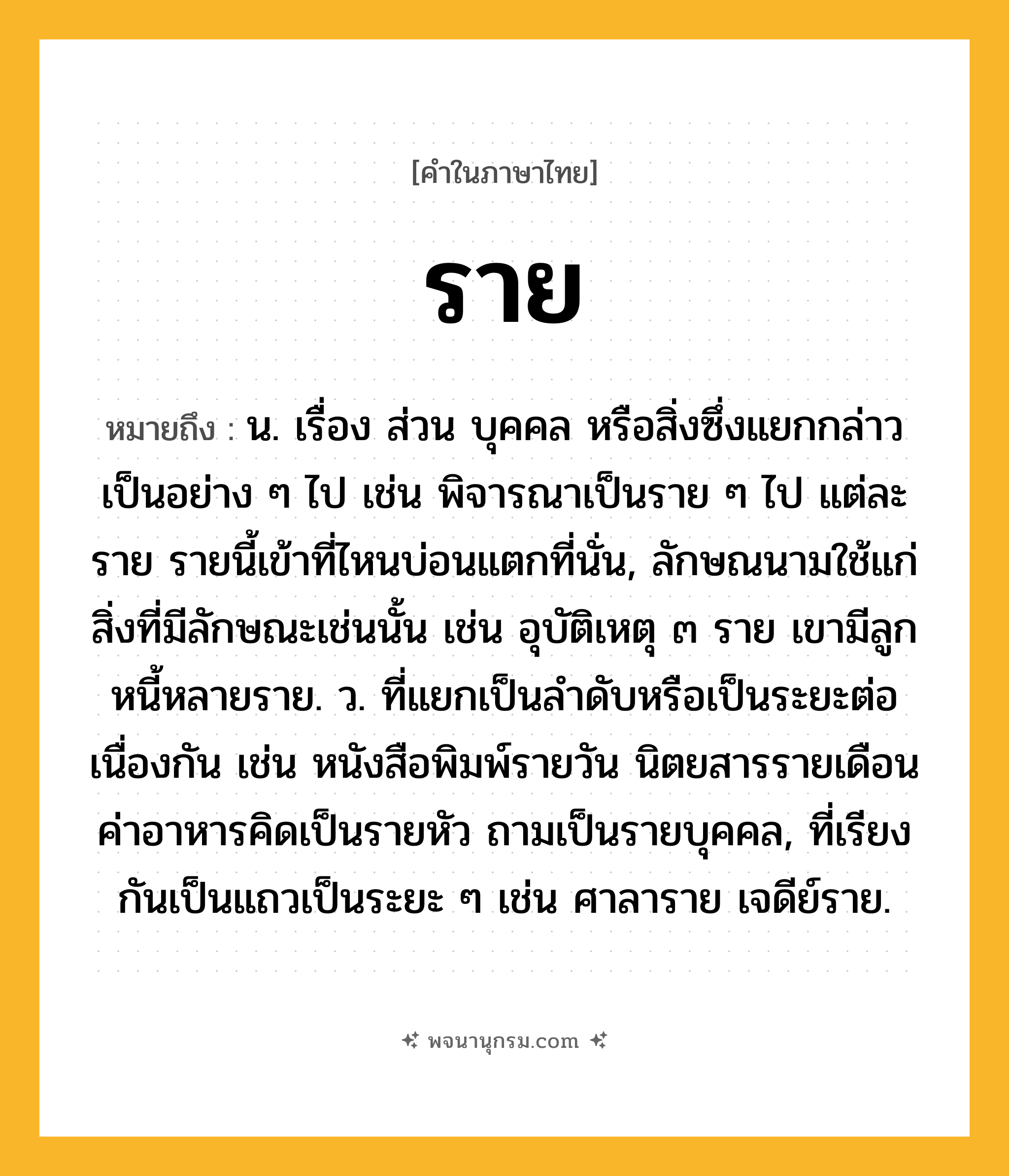 ราย ความหมาย หมายถึงอะไร?, คำในภาษาไทย ราย หมายถึง น. เรื่อง ส่วน บุคคล หรือสิ่งซึ่งแยกกล่าวเป็นอย่าง ๆ ไป เช่น พิจารณาเป็นราย ๆ ไป แต่ละราย รายนี้เข้าที่ไหนบ่อนแตกที่นั่น, ลักษณนามใช้แก่สิ่งที่มีลักษณะเช่นนั้น เช่น อุบัติเหตุ ๓ ราย เขามีลูกหนี้หลายราย. ว. ที่แยกเป็นลําดับหรือเป็นระยะต่อเนื่องกัน เช่น หนังสือพิมพ์รายวัน นิตยสารรายเดือน ค่าอาหารคิดเป็นรายหัว ถามเป็นรายบุคคล, ที่เรียงกันเป็นแถวเป็นระยะ ๆ เช่น ศาลาราย เจดีย์ราย.