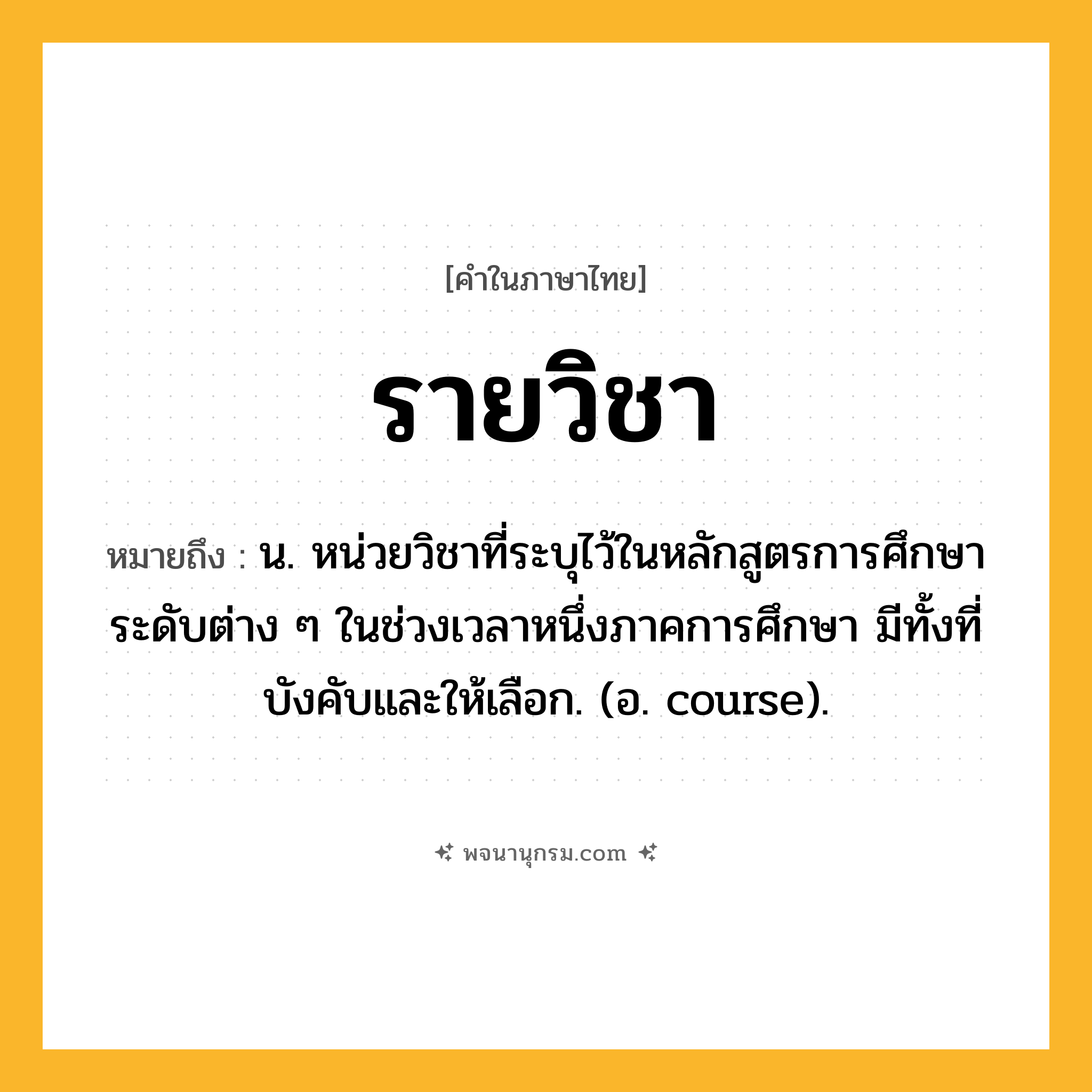 รายวิชา ความหมาย หมายถึงอะไร?, คำในภาษาไทย รายวิชา หมายถึง น. หน่วยวิชาที่ระบุไว้ในหลักสูตรการศึกษาระดับต่าง ๆ ในช่วงเวลาหนึ่งภาคการศึกษา มีทั้งที่บังคับและให้เลือก. (อ. course).
