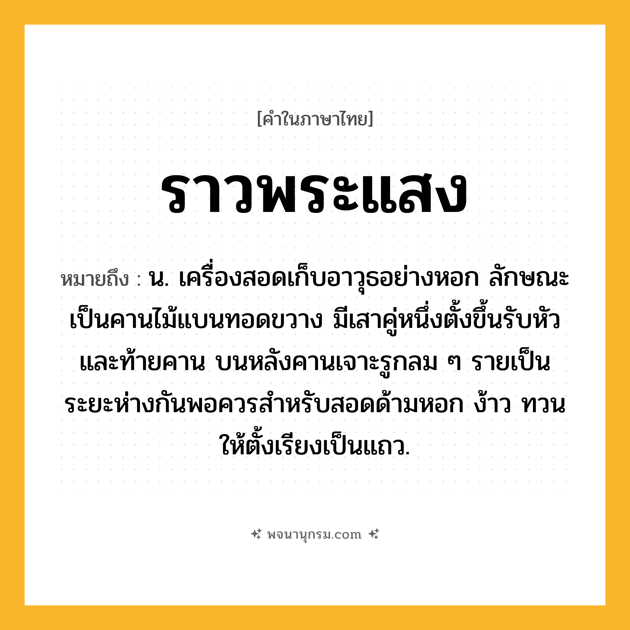 ราวพระแสง ความหมาย หมายถึงอะไร?, คำในภาษาไทย ราวพระแสง หมายถึง น. เครื่องสอดเก็บอาวุธอย่างหอก ลักษณะเป็นคานไม้แบนทอดขวาง มีเสาคู่หนึ่งตั้งขึ้นรับหัวและท้ายคาน บนหลังคานเจาะรูกลม ๆ รายเป็นระยะห่างกันพอควรสำหรับสอดด้ามหอก ง้าว ทวน ให้ตั้งเรียงเป็นแถว.