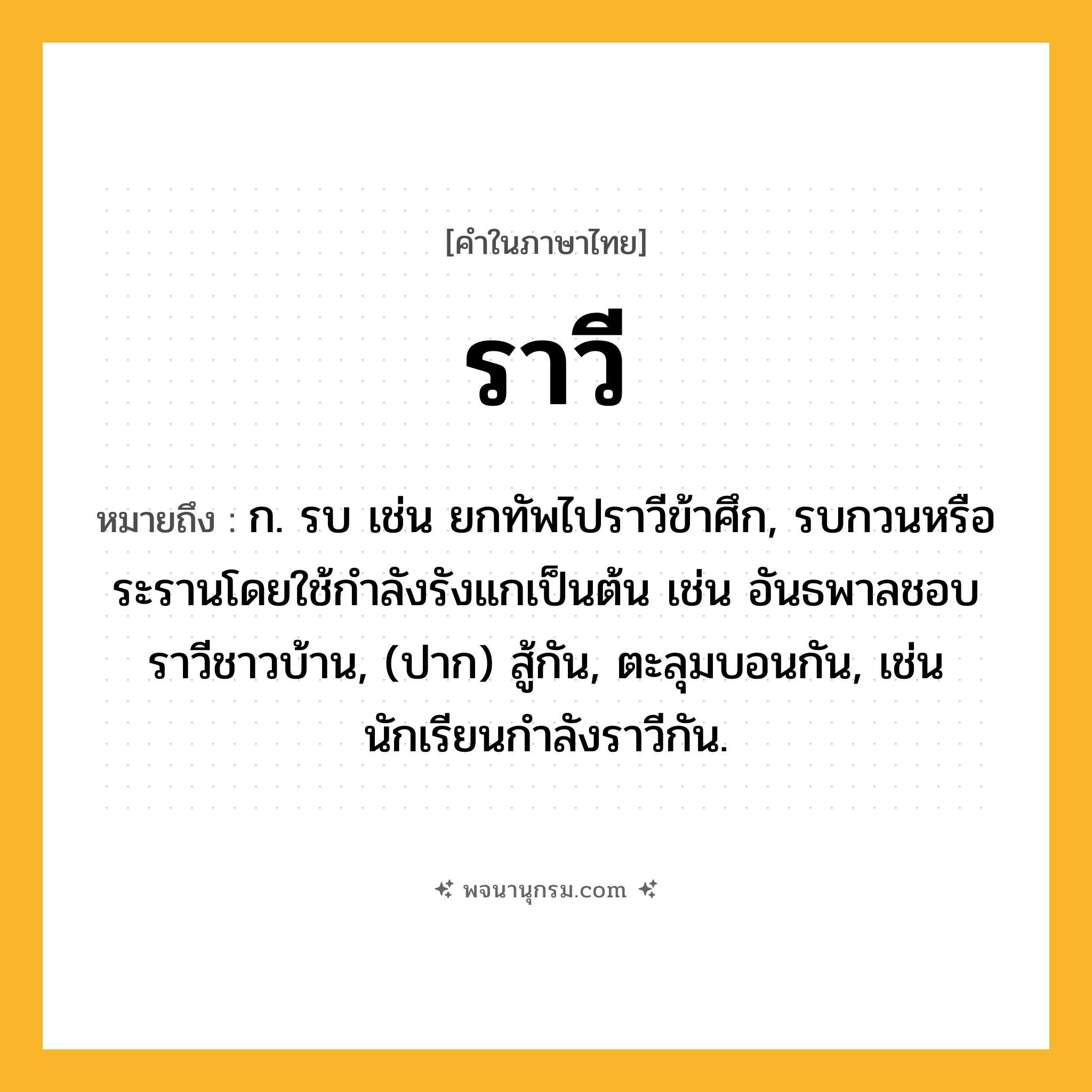 ราวี ความหมาย หมายถึงอะไร?, คำในภาษาไทย ราวี หมายถึง ก. รบ เช่น ยกทัพไปราวีข้าศึก, รบกวนหรือระรานโดยใช้กําลังรังแกเป็นต้น เช่น อันธพาลชอบราวีชาวบ้าน, (ปาก) สู้กัน, ตะลุมบอนกัน, เช่น นักเรียนกำลังราวีกัน.