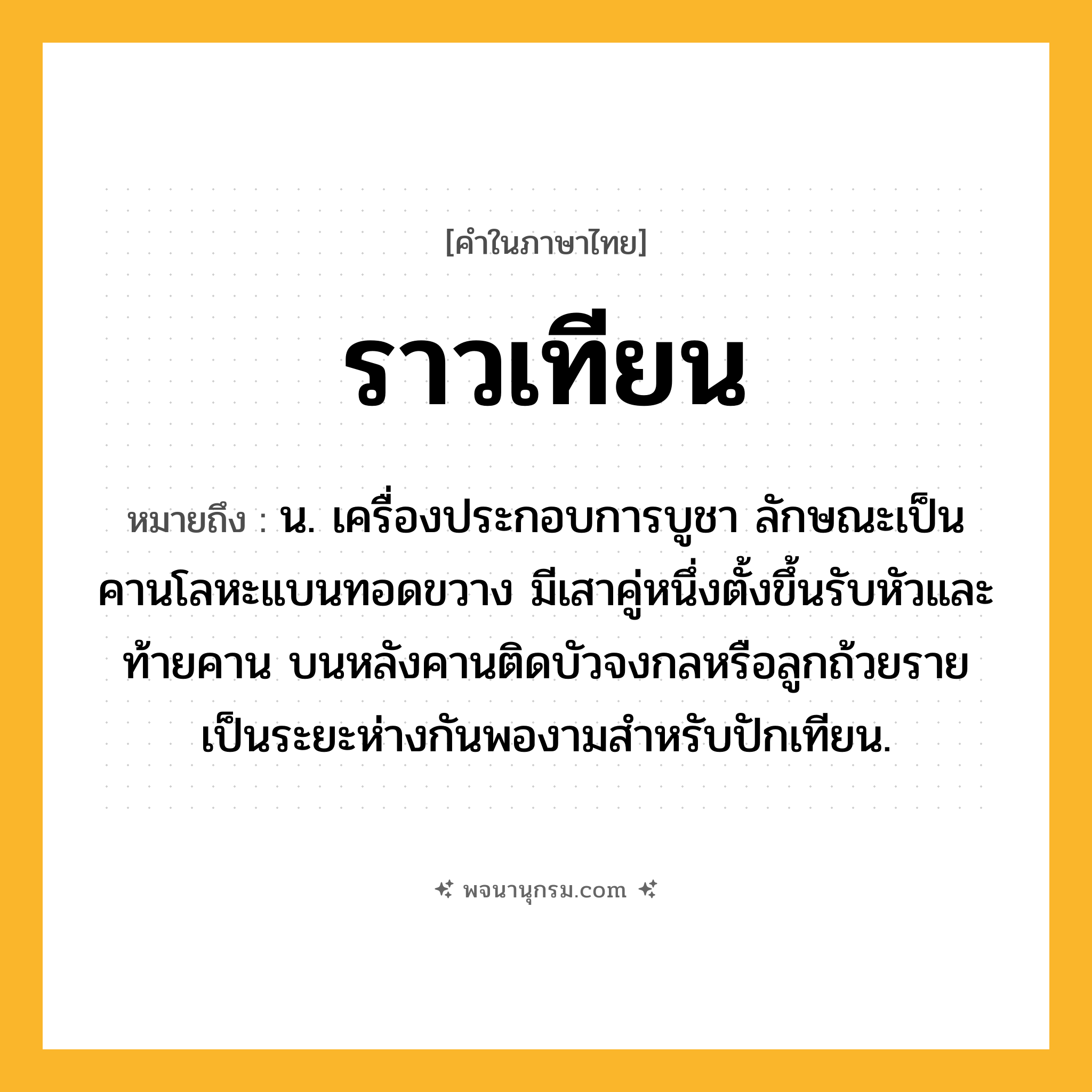 ราวเทียน ความหมาย หมายถึงอะไร?, คำในภาษาไทย ราวเทียน หมายถึง น. เครื่องประกอบการบูชา ลักษณะเป็นคานโลหะแบนทอดขวาง มีเสาคู่หนึ่งตั้งขึ้นรับหัวและท้ายคาน บนหลังคานติดบัวจงกลหรือลูกถ้วยรายเป็นระยะห่างกันพองามสำหรับปักเทียน.