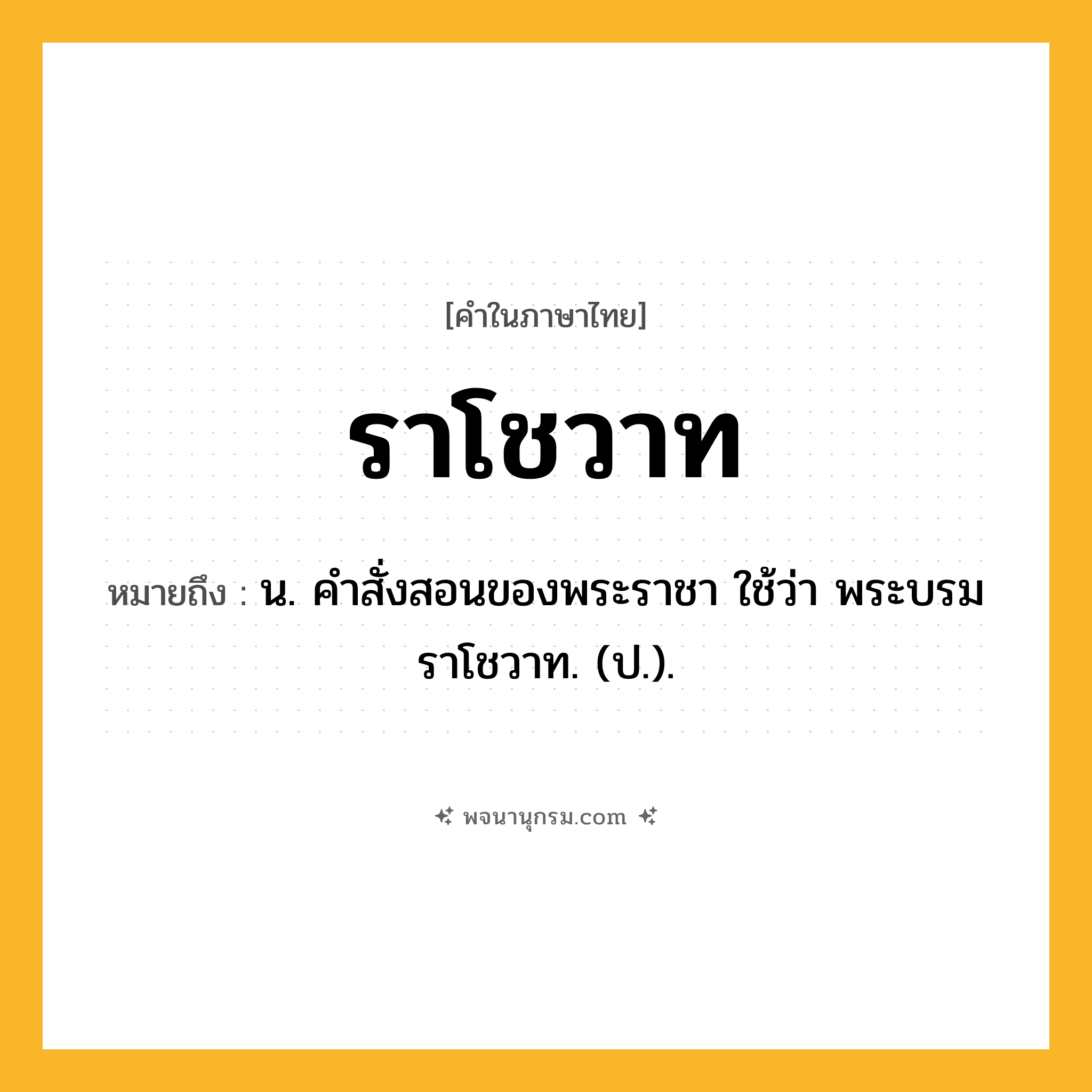 ราโชวาท ความหมาย หมายถึงอะไร?, คำในภาษาไทย ราโชวาท หมายถึง น. คําสั่งสอนของพระราชา ใช้ว่า พระบรมราโชวาท. (ป.).