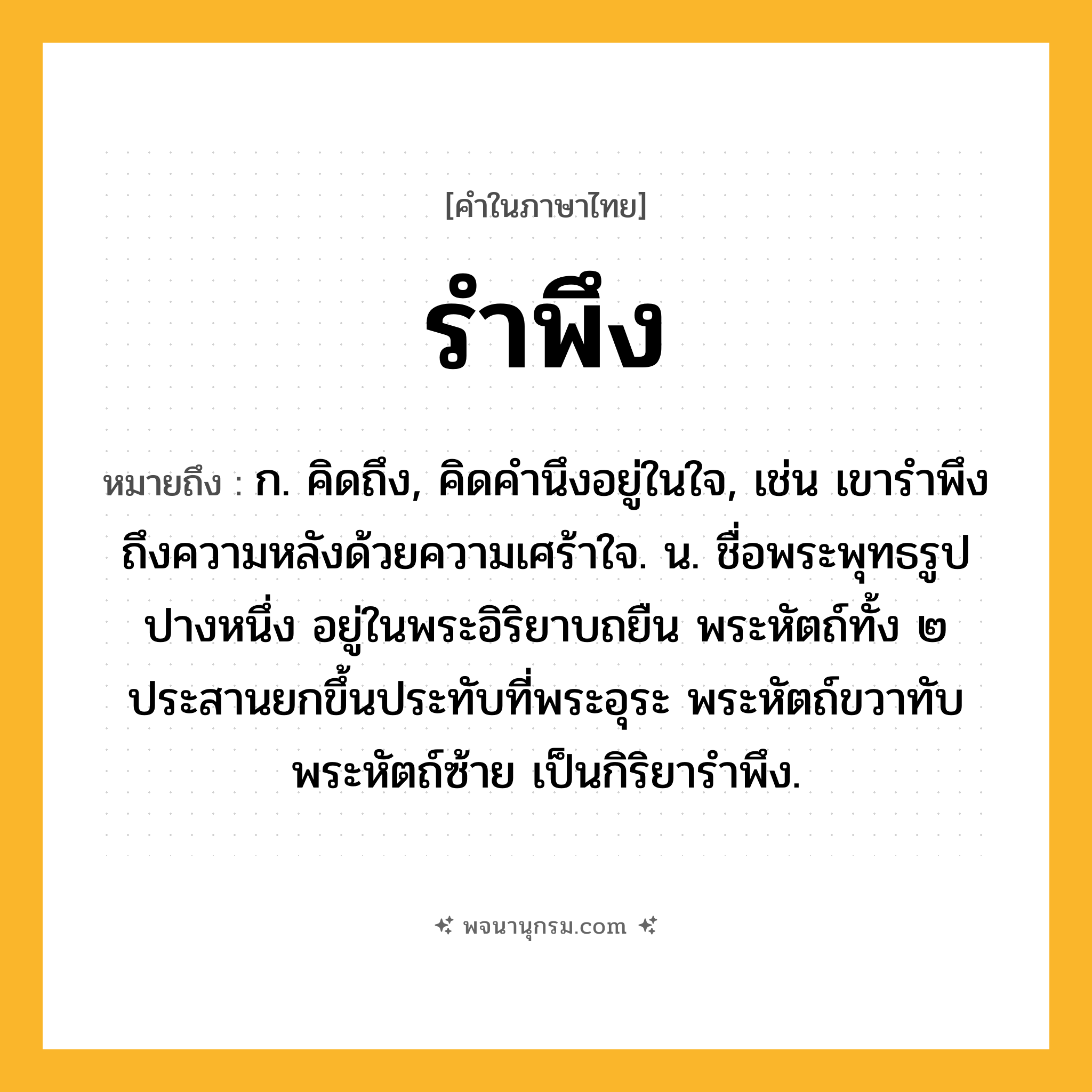 รำพึง ความหมาย หมายถึงอะไร?, คำในภาษาไทย รำพึง หมายถึง ก. คิดถึง, คิดคำนึงอยู่ในใจ, เช่น เขารำพึงถึงความหลังด้วยความเศร้าใจ. น. ชื่อพระพุทธรูปปางหนึ่ง อยู่ในพระอิริยาบถยืน พระหัตถ์ทั้ง ๒ ประสานยกขึ้นประทับที่พระอุระ พระหัตถ์ขวาทับพระหัตถ์ซ้าย เป็นกิริยารำพึง.