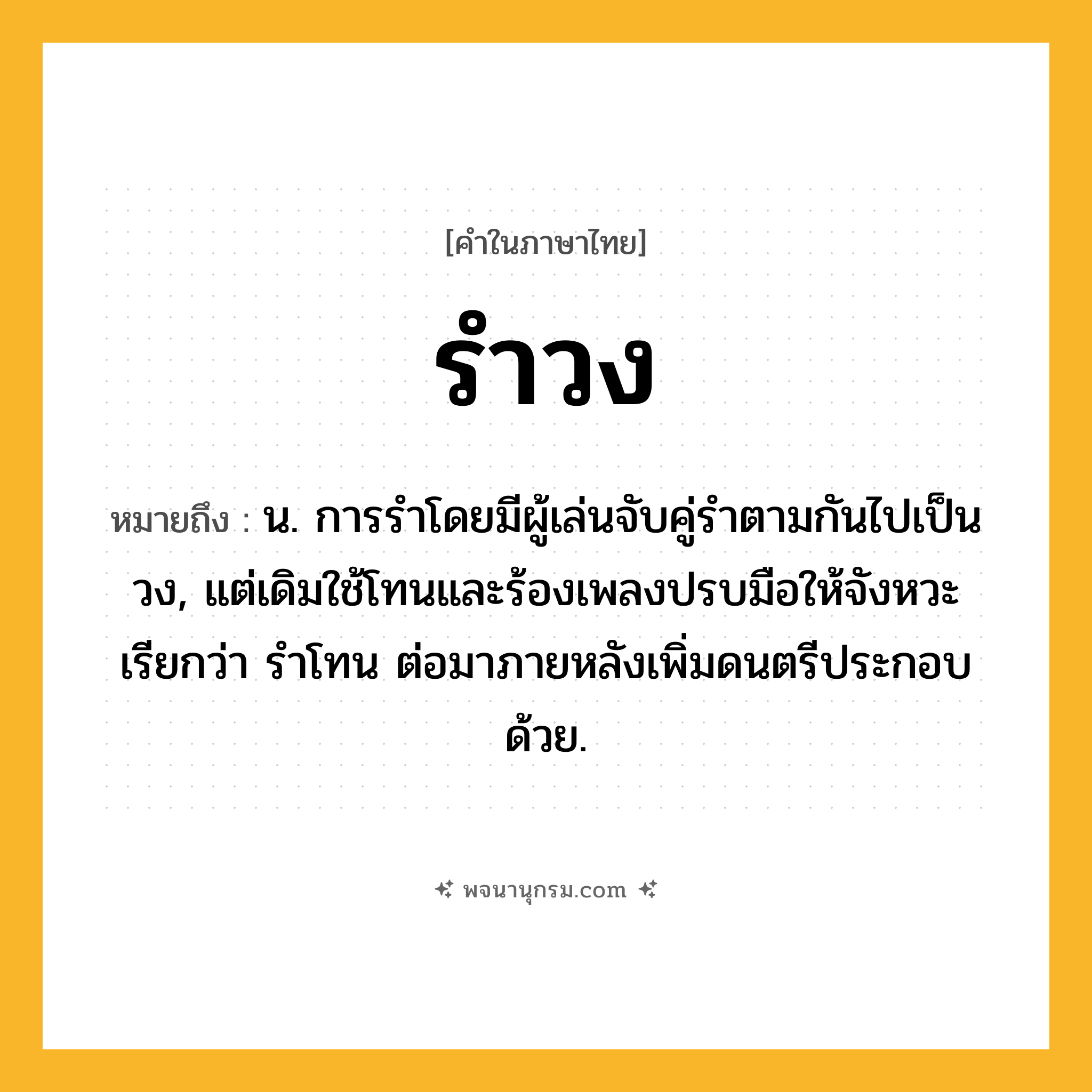 รำวง ความหมาย หมายถึงอะไร?, คำในภาษาไทย รำวง หมายถึง น. การรําโดยมีผู้เล่นจับคู่รําตามกันไปเป็นวง, แต่เดิมใช้โทนและร้องเพลงปรบมือให้จังหวะ เรียกว่า รําโทน ต่อมาภายหลังเพิ่มดนตรีประกอบด้วย.