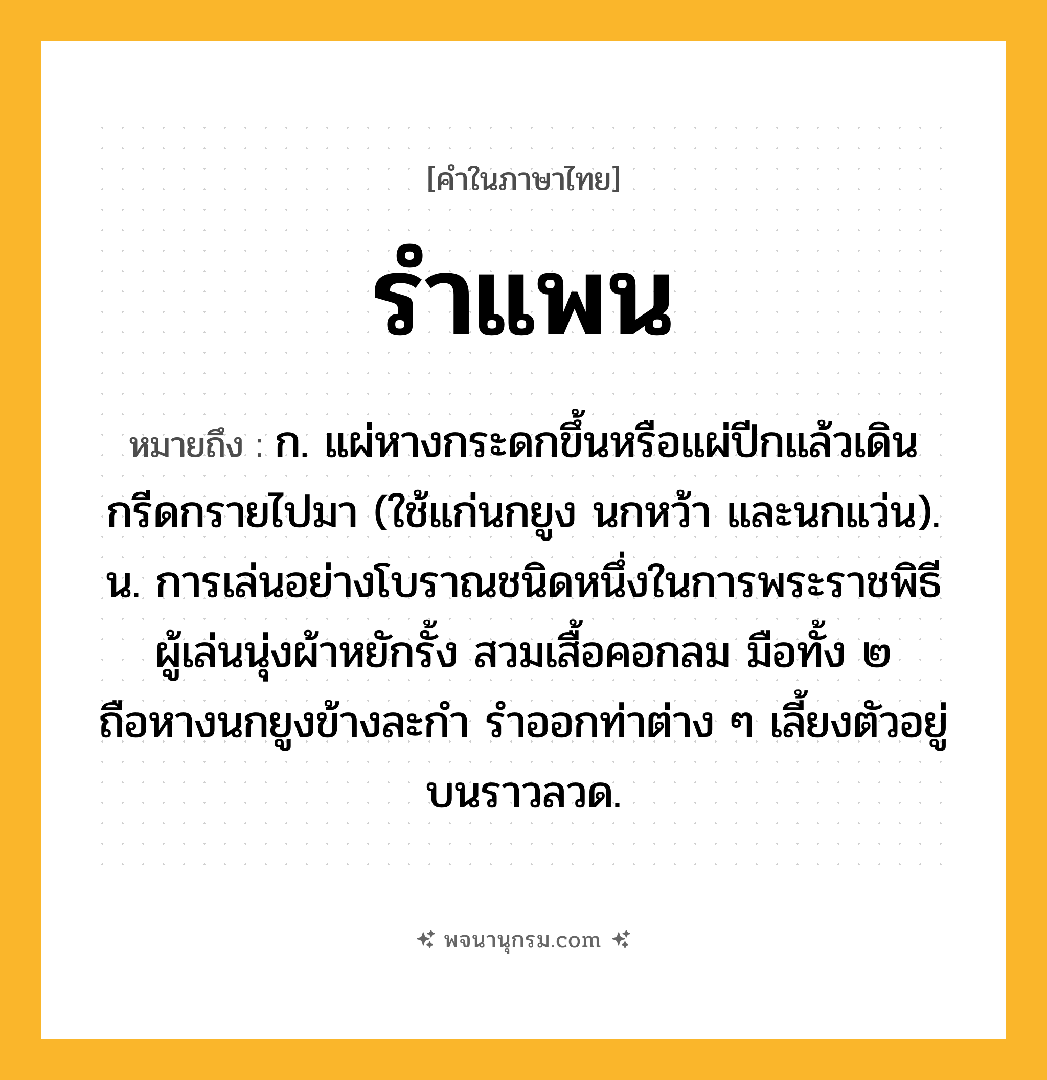 รำแพน ความหมาย หมายถึงอะไร?, คำในภาษาไทย รำแพน หมายถึง ก. แผ่หางกระดกขึ้นหรือแผ่ปีกแล้วเดินกรีดกรายไปมา (ใช้แก่นกยูง นกหว้า และนกแว่น). น. การเล่นอย่างโบราณชนิดหนึ่งในการพระราชพิธี ผู้เล่นนุ่งผ้าหยักรั้ง สวมเสื้อคอกลม มือทั้ง ๒ ถือหางนกยูงข้างละกำ รำออกท่าต่าง ๆ เลี้ยงตัวอยู่บนราวลวด.