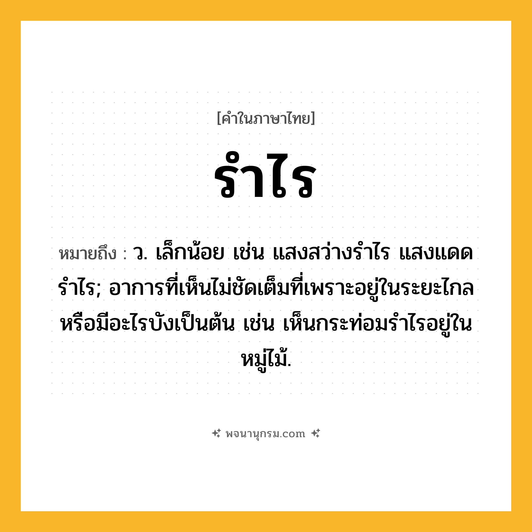 รำไร ความหมาย หมายถึงอะไร?, คำในภาษาไทย รำไร หมายถึง ว. เล็กน้อย เช่น แสงสว่างรำไร แสงแดดรำไร; อาการที่เห็นไม่ชัดเต็มที่เพราะอยู่ในระยะไกลหรือมีอะไรบังเป็นต้น เช่น เห็นกระท่อมรำไรอยู่ในหมู่ไม้.