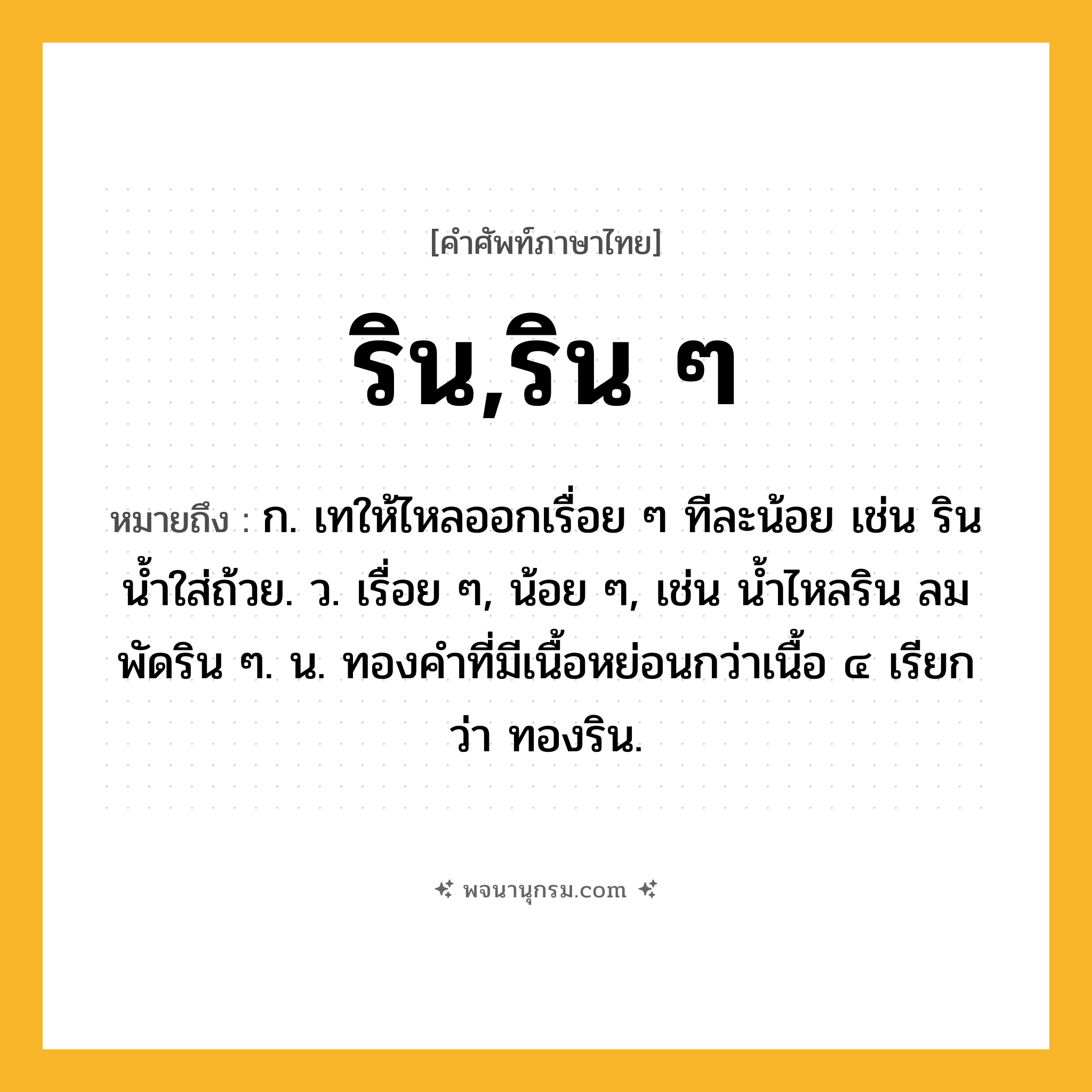 ริน,ริน ๆ ความหมาย หมายถึงอะไร?, คำในภาษาไทย ริน,ริน ๆ หมายถึง ก. เทให้ไหลออกเรื่อย ๆ ทีละน้อย เช่น รินนํ้าใส่ถ้วย. ว. เรื่อย ๆ, น้อย ๆ, เช่น นํ้าไหลริน ลมพัดริน ๆ. น. ทองคําที่มีเนื้อหย่อนกว่าเนื้อ ๔ เรียกว่า ทองริน.