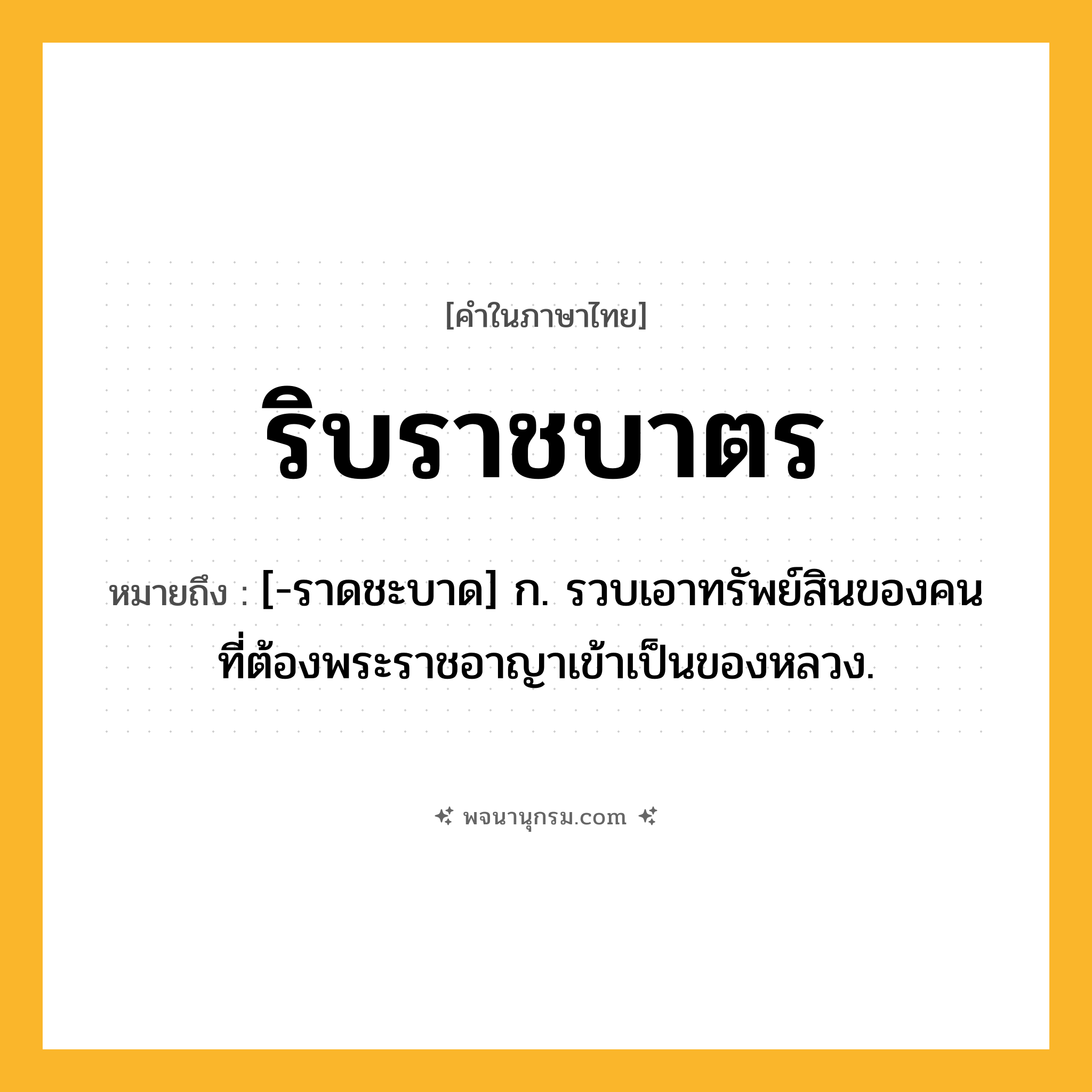 ริบราชบาตร ความหมาย หมายถึงอะไร?, คำในภาษาไทย ริบราชบาตร หมายถึง [-ราดชะบาด] ก. รวบเอาทรัพย์สินของคนที่ต้องพระราชอาญาเข้าเป็นของหลวง.