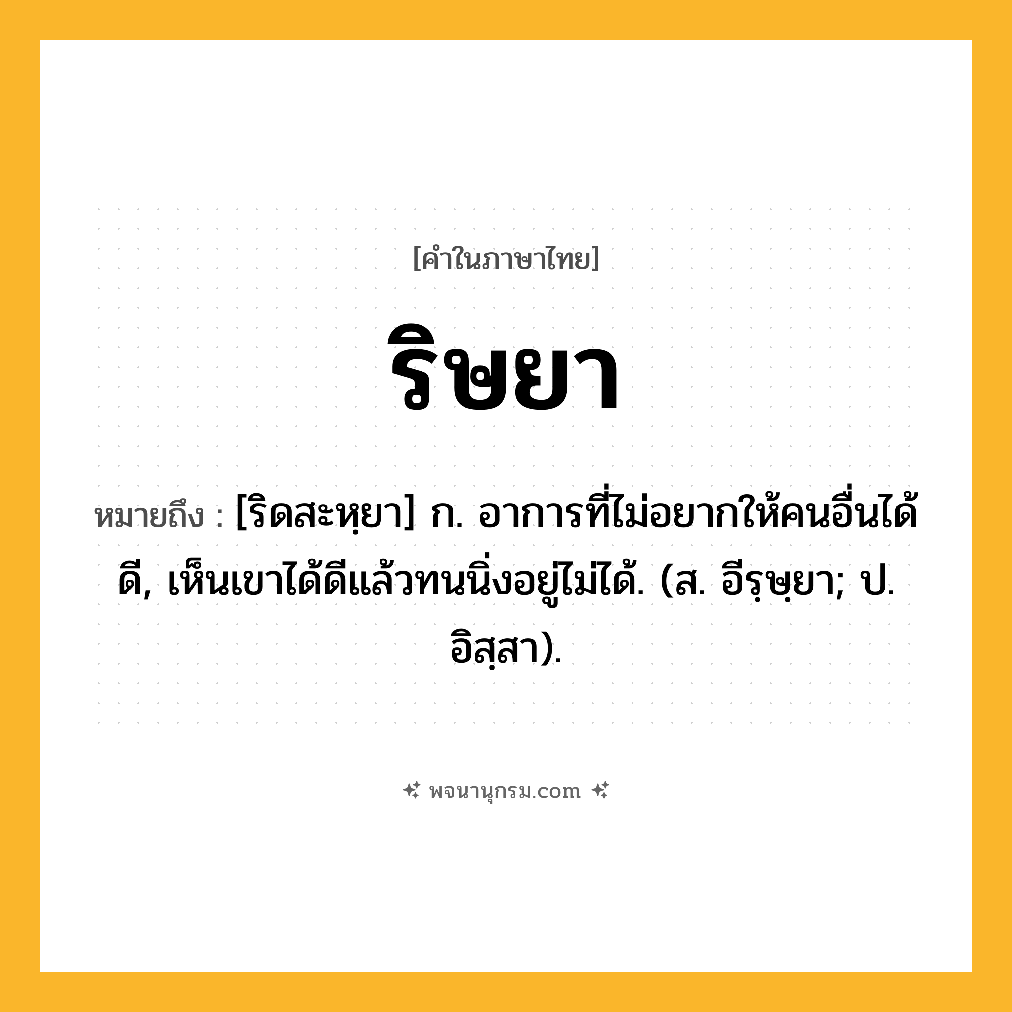 ริษยา ความหมาย หมายถึงอะไร?, คำในภาษาไทย ริษยา หมายถึง [ริดสะหฺยา] ก. อาการที่ไม่อยากให้คนอื่นได้ดี, เห็นเขาได้ดีแล้วทนนิ่งอยู่ไม่ได้. (ส. อีรฺษฺยา; ป. อิสฺสา).