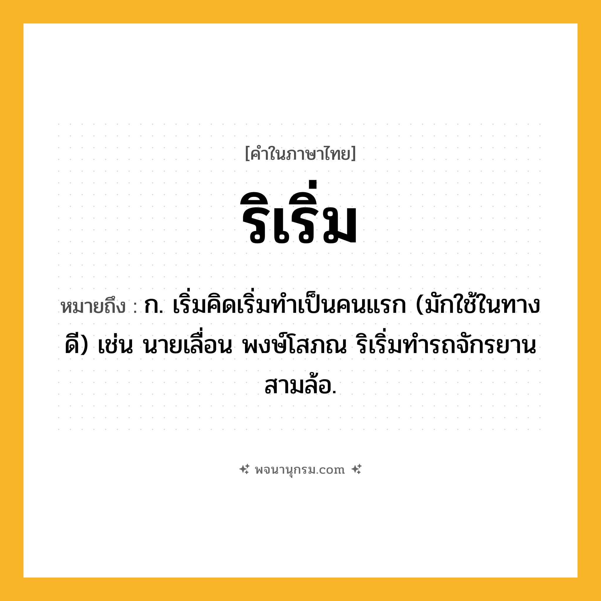 ริเริ่ม ความหมาย หมายถึงอะไร?, คำในภาษาไทย ริเริ่ม หมายถึง ก. เริ่มคิดเริ่มทําเป็นคนแรก (มักใช้ในทางดี) เช่น นายเลื่อน พงษ์โสภณ ริเริ่มทำรถจักรยานสามล้อ.