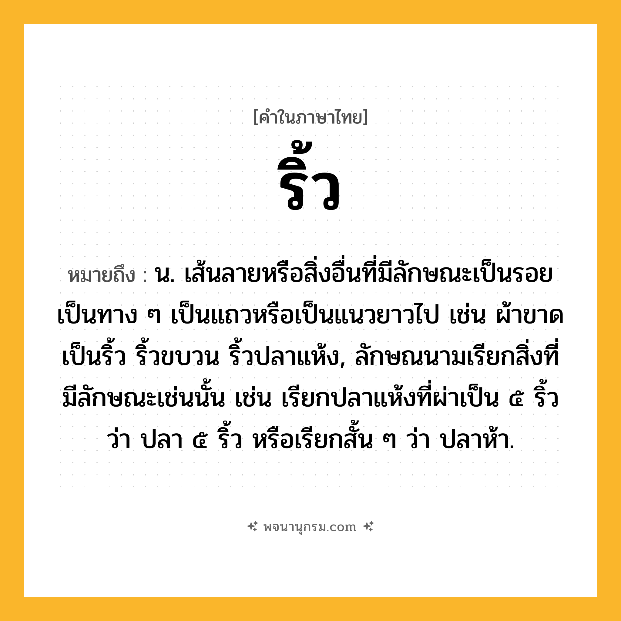 ริ้ว ความหมาย หมายถึงอะไร?, คำในภาษาไทย ริ้ว หมายถึง น. เส้นลายหรือสิ่งอื่นที่มีลักษณะเป็นรอย เป็นทาง ๆ เป็นแถวหรือเป็นแนวยาวไป เช่น ผ้าขาดเป็นริ้ว ริ้วขบวน ริ้วปลาแห้ง, ลักษณนามเรียกสิ่งที่มีลักษณะเช่นนั้น เช่น เรียกปลาแห้งที่ผ่าเป็น ๕ ริ้ว ว่า ปลา ๕ ริ้ว หรือเรียกสั้น ๆ ว่า ปลาห้า.