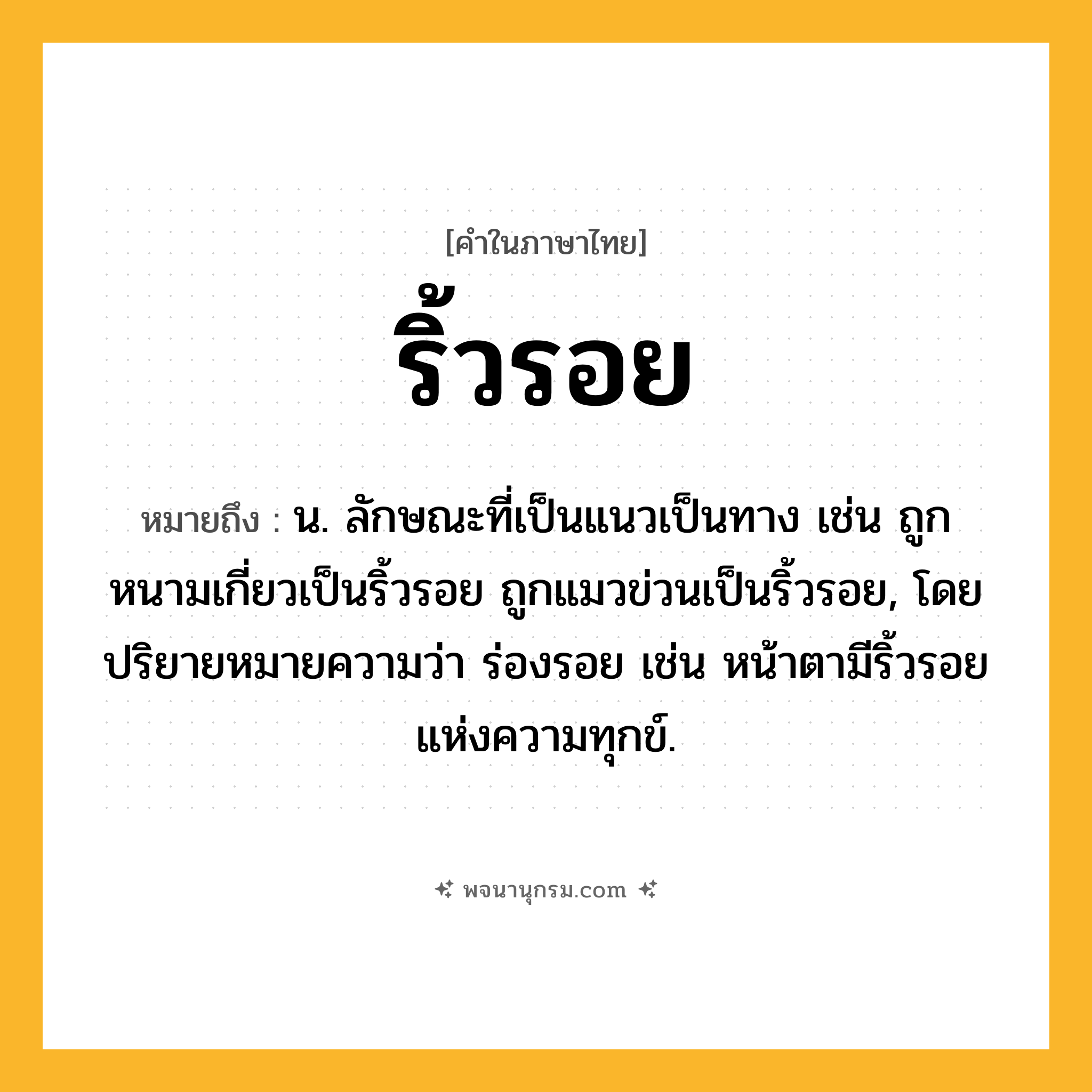 ริ้วรอย ความหมาย หมายถึงอะไร?, คำในภาษาไทย ริ้วรอย หมายถึง น. ลักษณะที่เป็นแนวเป็นทาง เช่น ถูกหนามเกี่ยวเป็นริ้วรอย ถูกแมวข่วนเป็นริ้วรอย, โดยปริยายหมายความว่า ร่องรอย เช่น หน้าตามีริ้วรอยแห่งความทุกข์.