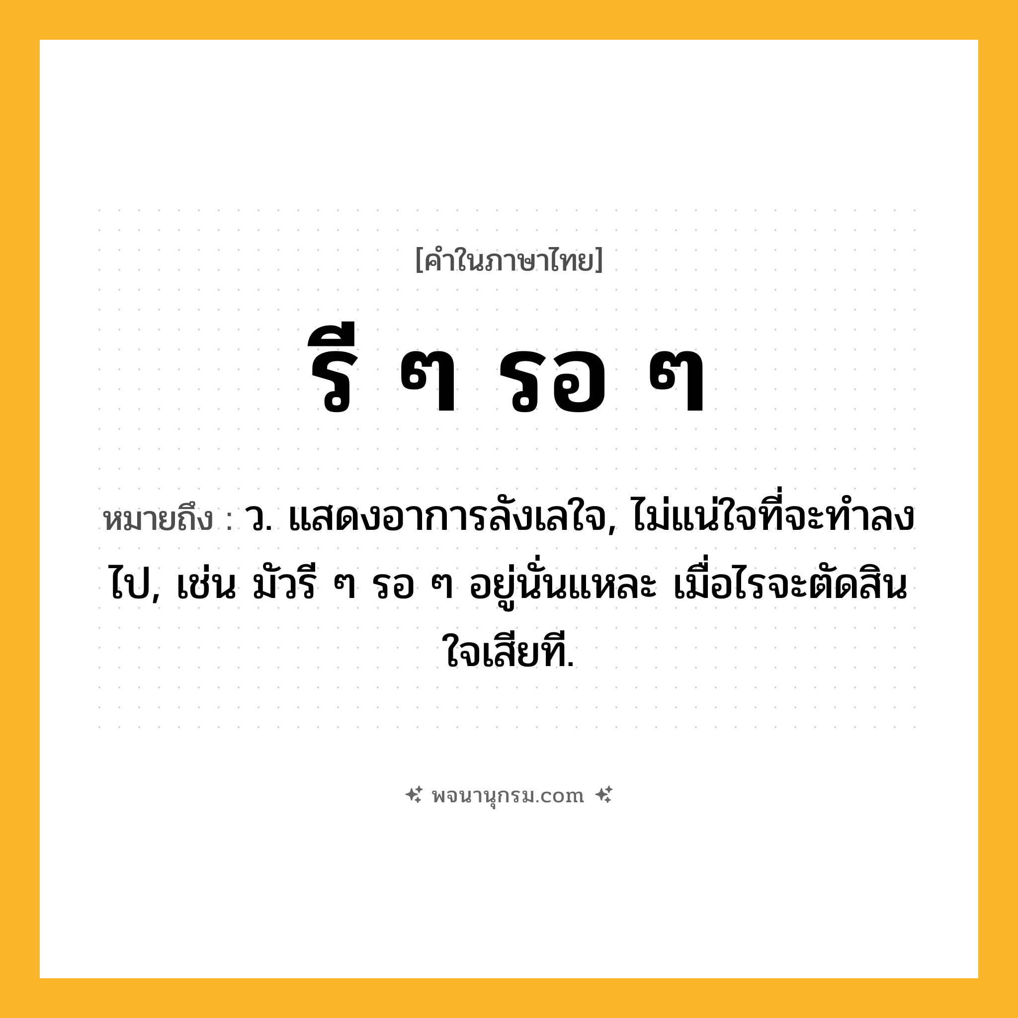 รี ๆ รอ ๆ ความหมาย หมายถึงอะไร?, คำในภาษาไทย รี ๆ รอ ๆ หมายถึง ว. แสดงอาการลังเลใจ, ไม่แน่ใจที่จะทําลงไป, เช่น มัวรี ๆ รอ ๆ อยู่นั่นแหละ เมื่อไรจะตัดสินใจเสียที.