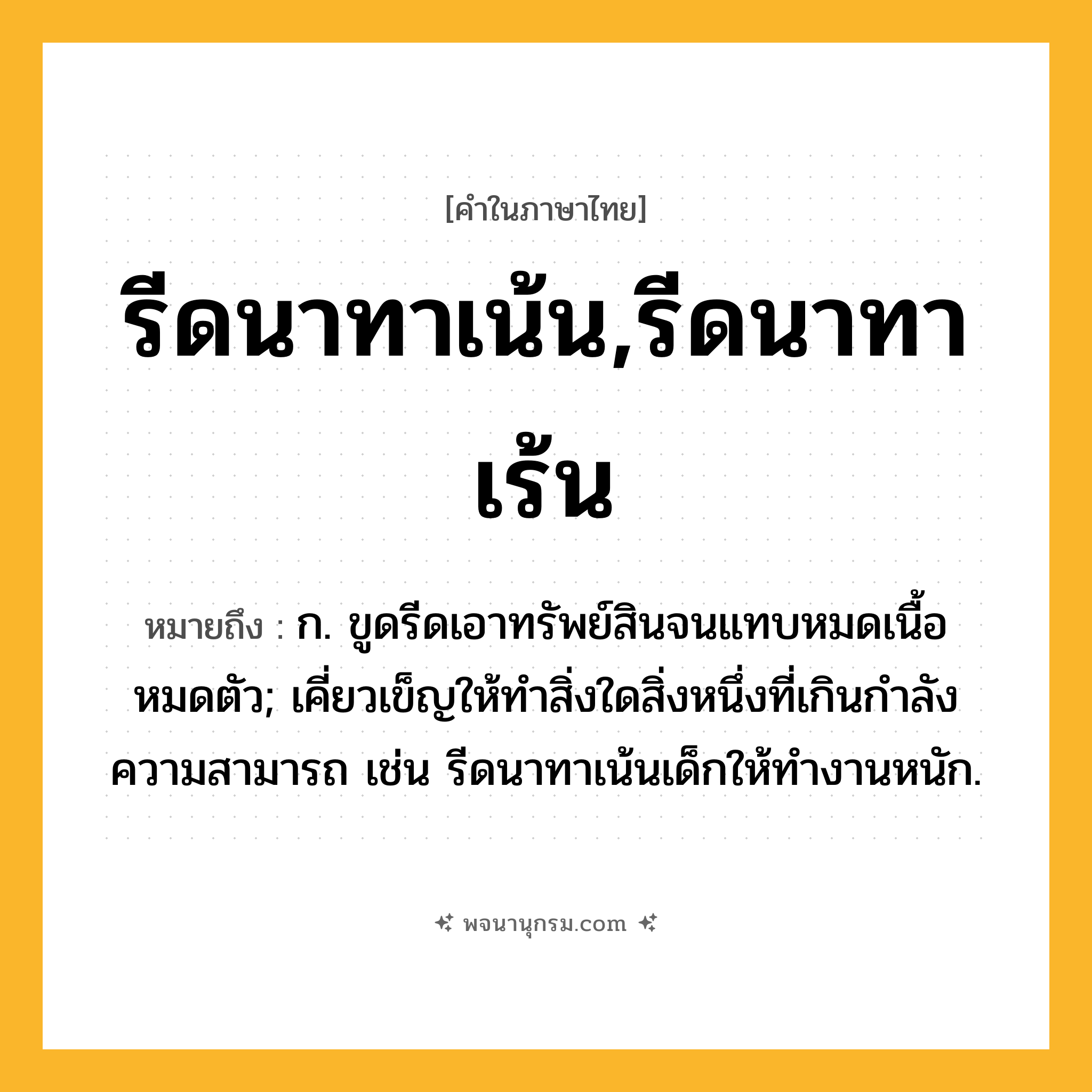 รีดนาทาเน้น,รีดนาทาเร้น ความหมาย หมายถึงอะไร?, คำในภาษาไทย รีดนาทาเน้น,รีดนาทาเร้น หมายถึง ก. ขูดรีดเอาทรัพย์สินจนแทบหมดเนื้อหมดตัว; เคี่ยวเข็ญให้ทำสิ่งใดสิ่งหนึ่งที่เกินกำลังความสามารถ เช่น รีดนาทาเน้นเด็กให้ทำงานหนัก.