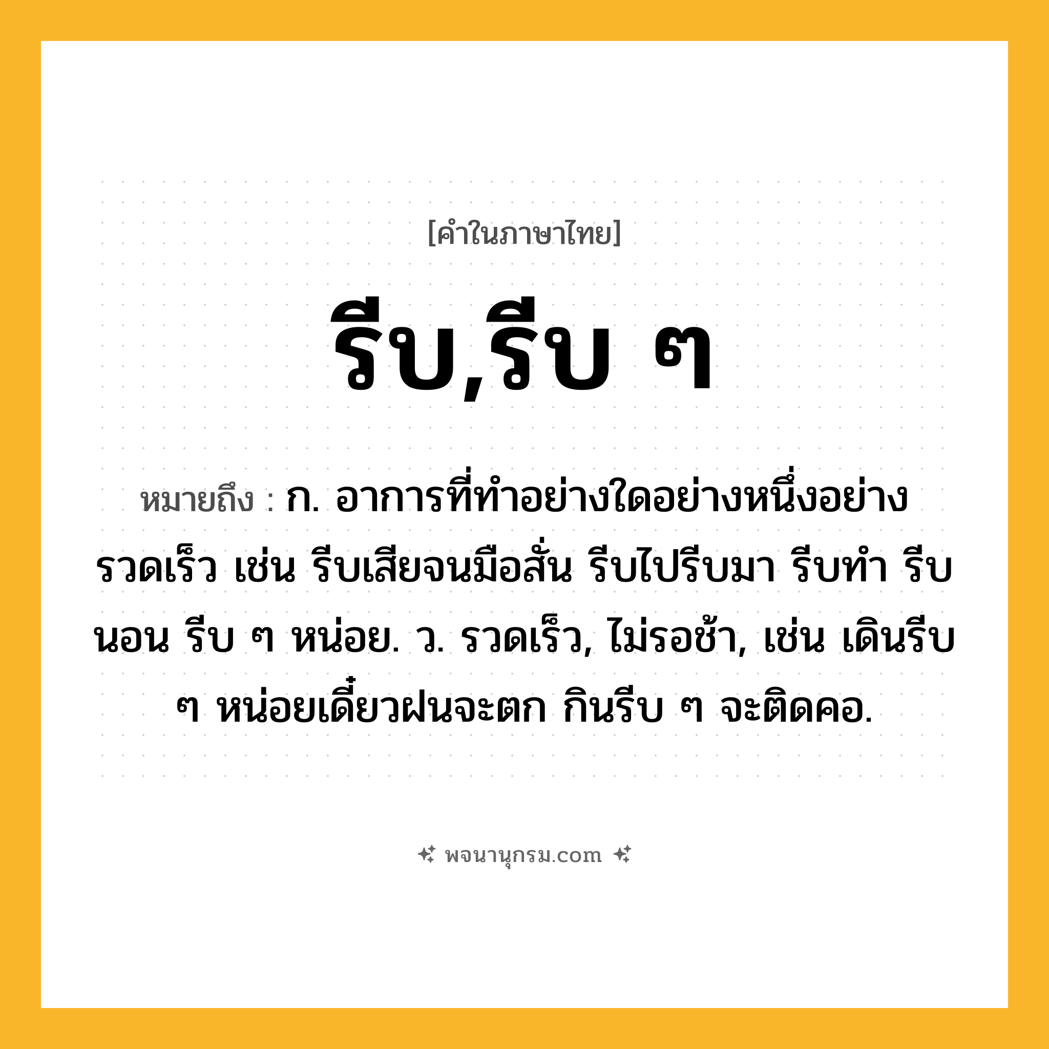 รีบ,รีบ ๆ ความหมาย หมายถึงอะไร?, คำในภาษาไทย รีบ,รีบ ๆ หมายถึง ก. อาการที่ทำอย่างใดอย่างหนึ่งอย่างรวดเร็ว เช่น รีบเสียจนมือสั่น รีบไปรีบมา รีบทำ รีบนอน รีบ ๆ หน่อย. ว. รวดเร็ว, ไม่รอช้า, เช่น เดินรีบ ๆ หน่อยเดี๋ยวฝนจะตก กินรีบ ๆ จะติดคอ.
