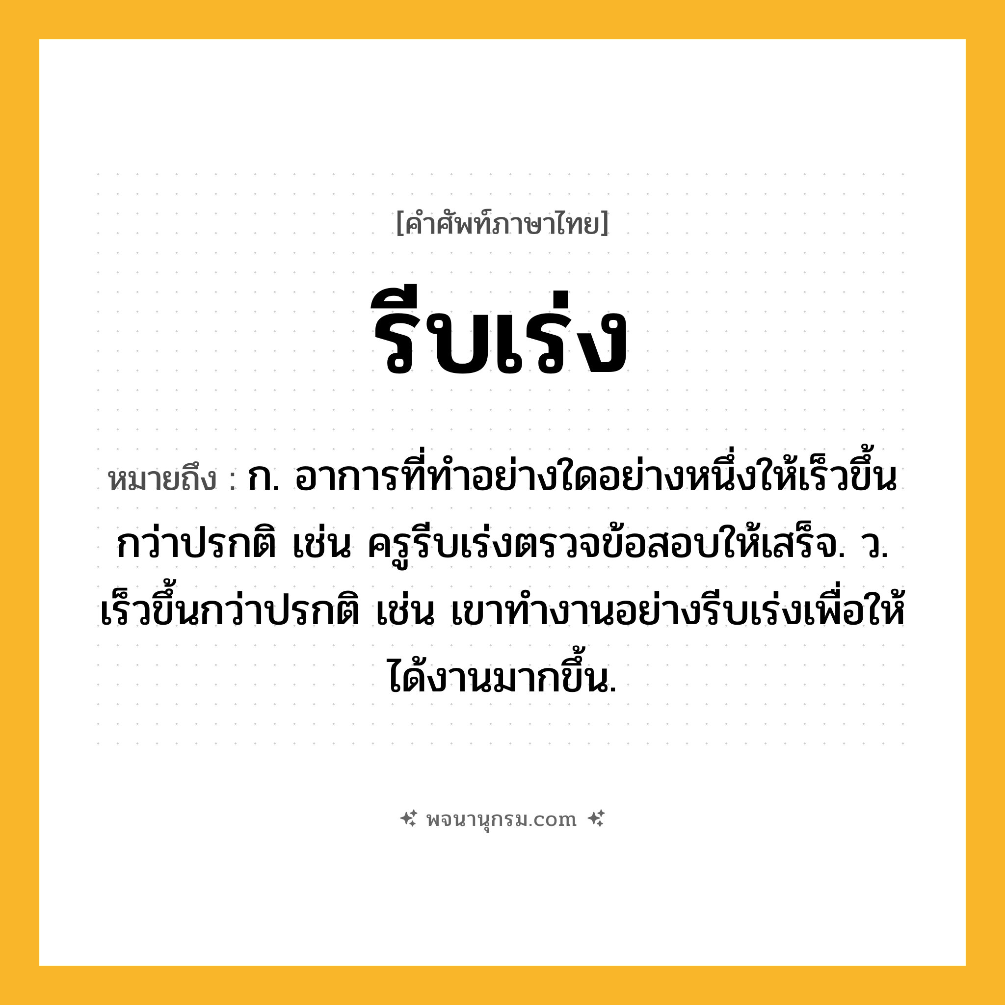 รีบเร่ง ความหมาย หมายถึงอะไร?, คำในภาษาไทย รีบเร่ง หมายถึง ก. อาการที่ทำอย่างใดอย่างหนึ่งให้เร็วขึ้นกว่าปรกติ เช่น ครูรีบเร่งตรวจข้อสอบให้เสร็จ. ว. เร็วขึ้นกว่าปรกติ เช่น เขาทำงานอย่างรีบเร่งเพื่อให้ได้งานมากขึ้น.