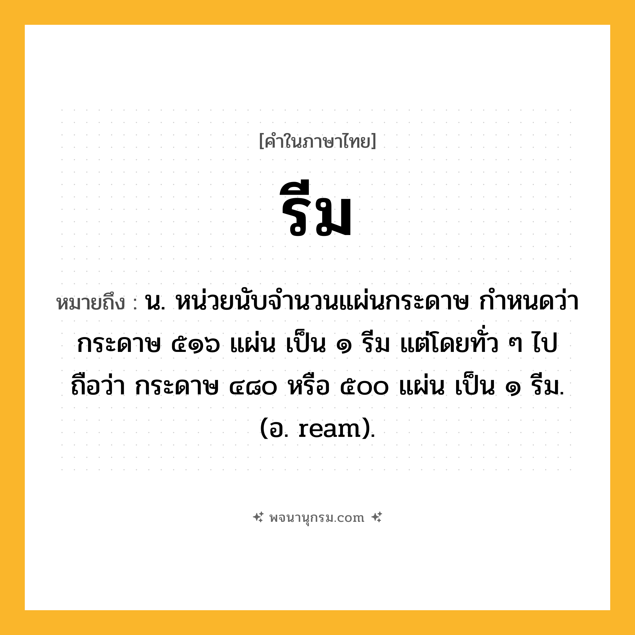 รีม ความหมาย หมายถึงอะไร?, คำในภาษาไทย รีม หมายถึง น. หน่วยนับจํานวนแผ่นกระดาษ กําหนดว่า กระดาษ ๕๑๖ แผ่น เป็น ๑ รีม แต่โดยทั่ว ๆ ไปถือว่า กระดาษ ๔๘๐ หรือ ๕๐๐ แผ่น เป็น ๑ รีม. (อ. ream).