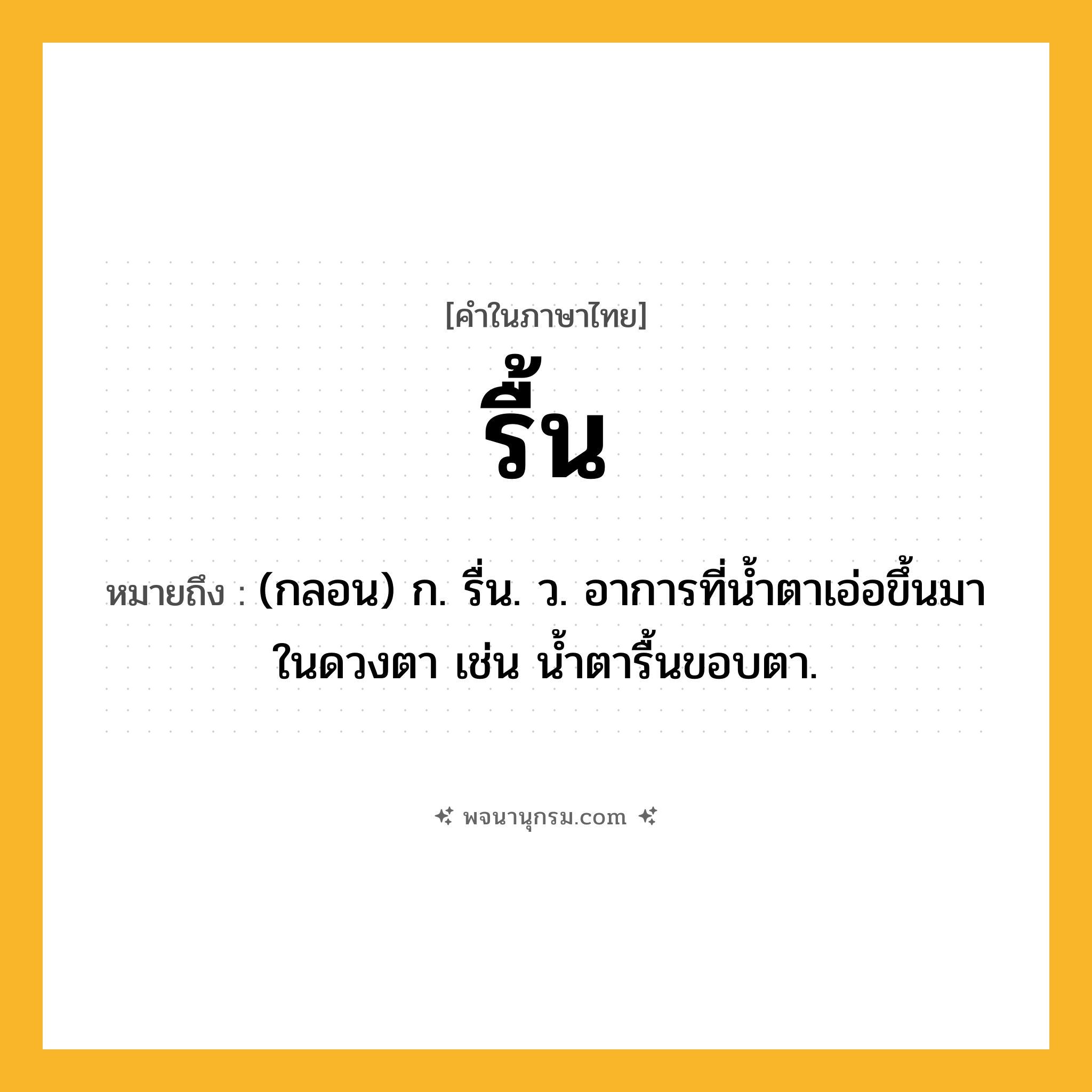 รื้น ความหมาย หมายถึงอะไร?, คำในภาษาไทย รื้น หมายถึง (กลอน) ก. รื่น. ว. อาการที่น้ำตาเอ่อขึ้นมาในดวงตา เช่น น้ำตารื้นขอบตา.