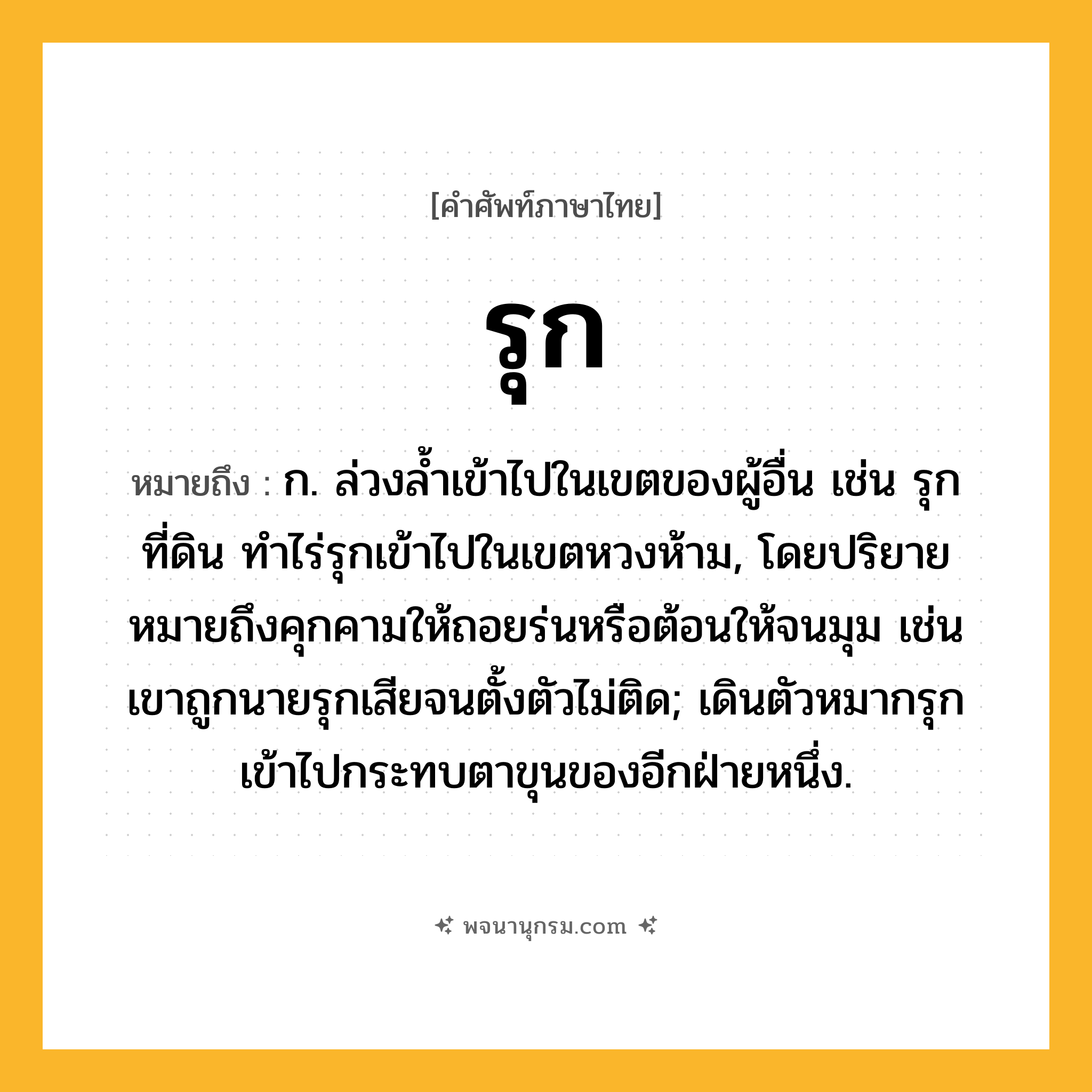 รุก ความหมาย หมายถึงอะไร?, คำในภาษาไทย รุก หมายถึง ก. ล่วงลํ้าเข้าไปในเขตของผู้อื่น เช่น รุกที่ดิน ทำไร่รุกเข้าไปในเขตหวงห้าม, โดยปริยายหมายถึงคุกคามให้ถอยร่นหรือต้อนให้จนมุม เช่น เขาถูกนายรุกเสียจนตั้งตัวไม่ติด; เดินตัวหมากรุกเข้าไปกระทบตาขุนของอีกฝ่ายหนึ่ง.