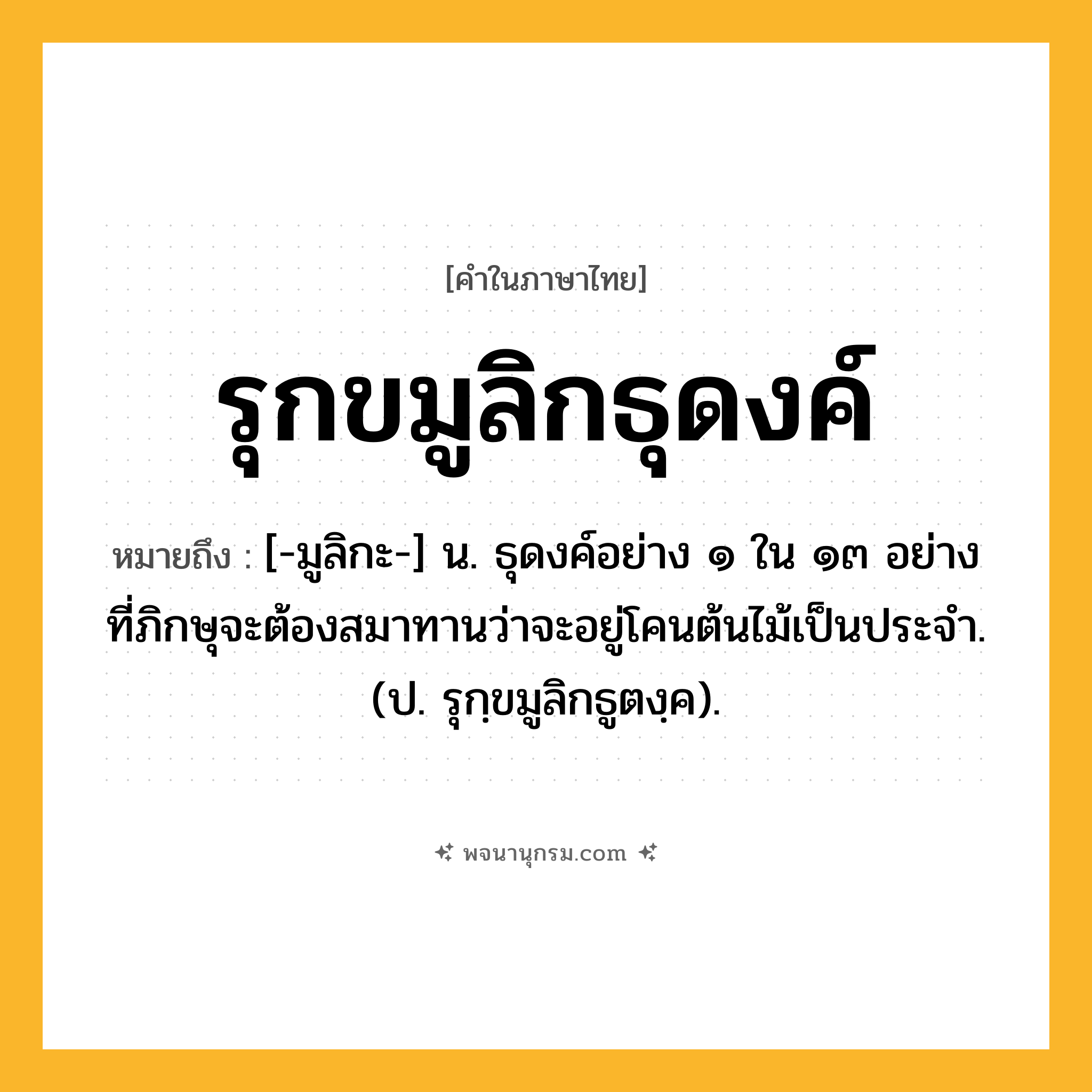 รุกขมูลิกธุดงค์ ความหมาย หมายถึงอะไร?, คำในภาษาไทย รุกขมูลิกธุดงค์ หมายถึง [-มูลิกะ-] น. ธุดงค์อย่าง ๑ ใน ๑๓ อย่าง ที่ภิกษุจะต้องสมาทานว่าจะอยู่โคนต้นไม้เป็นประจํา. (ป. รุกฺขมูลิกธูตงฺค).