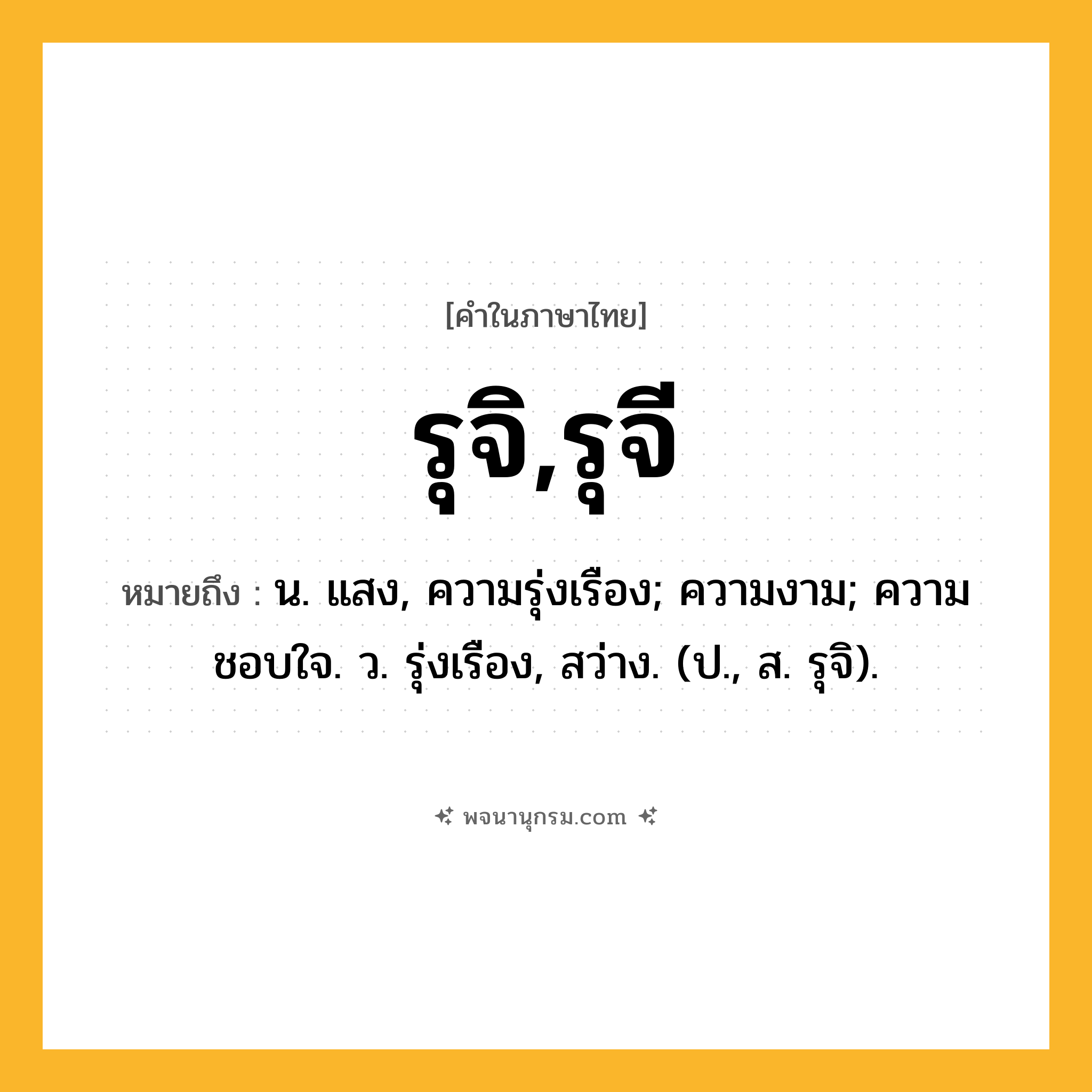 รุจิ,รุจี ความหมาย หมายถึงอะไร?, คำในภาษาไทย รุจิ,รุจี หมายถึง น. แสง, ความรุ่งเรือง; ความงาม; ความชอบใจ. ว. รุ่งเรือง, สว่าง. (ป., ส. รุจิ).