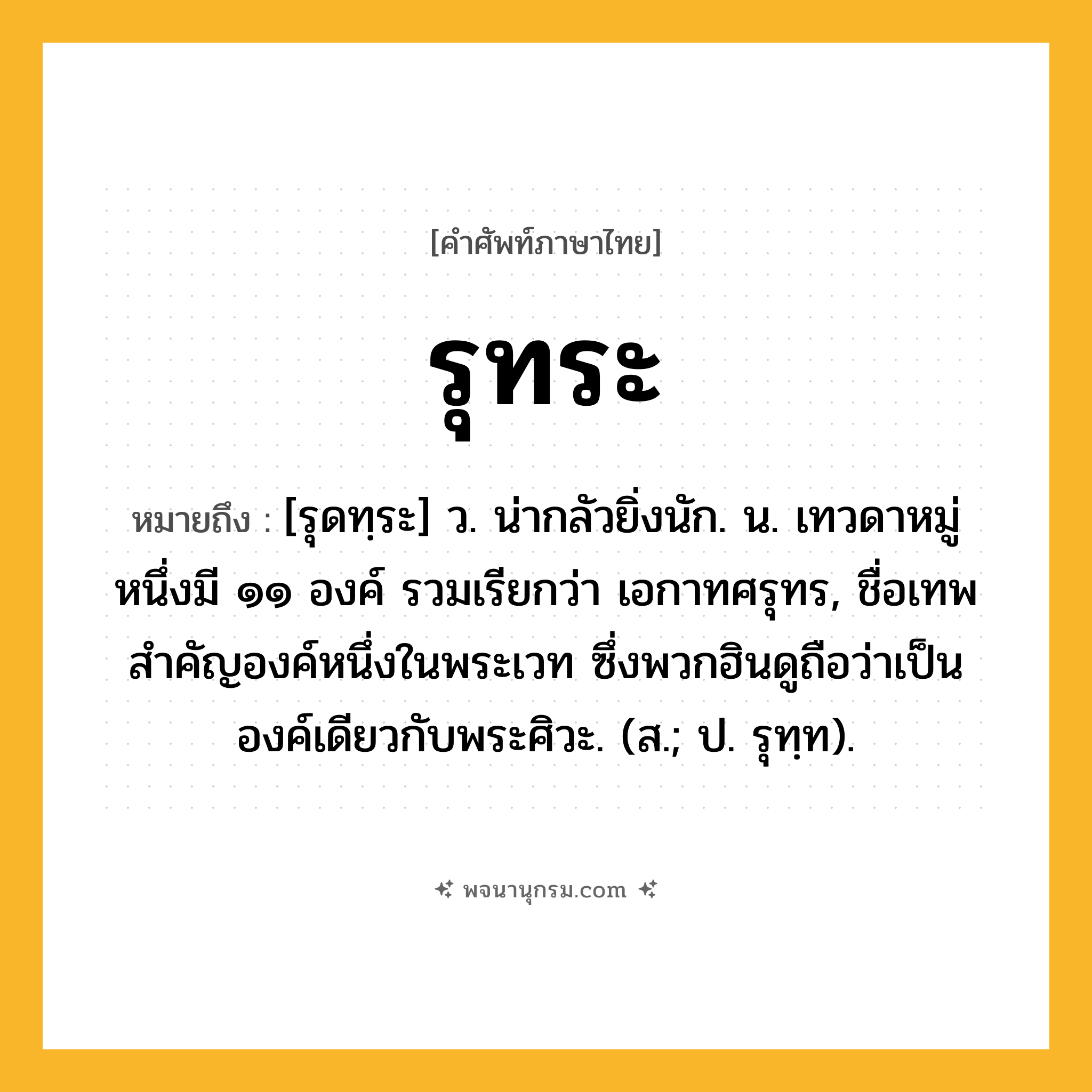 รุทระ ความหมาย หมายถึงอะไร?, คำในภาษาไทย รุทระ หมายถึง [รุดทฺระ] ว. น่ากลัวยิ่งนัก. น. เทวดาหมู่หนึ่งมี ๑๑ องค์ รวมเรียกว่า เอกาทศรุทร, ชื่อเทพสําคัญองค์หนึ่งในพระเวท ซึ่งพวกฮินดูถือว่าเป็นองค์เดียวกับพระศิวะ. (ส.; ป. รุทฺท).