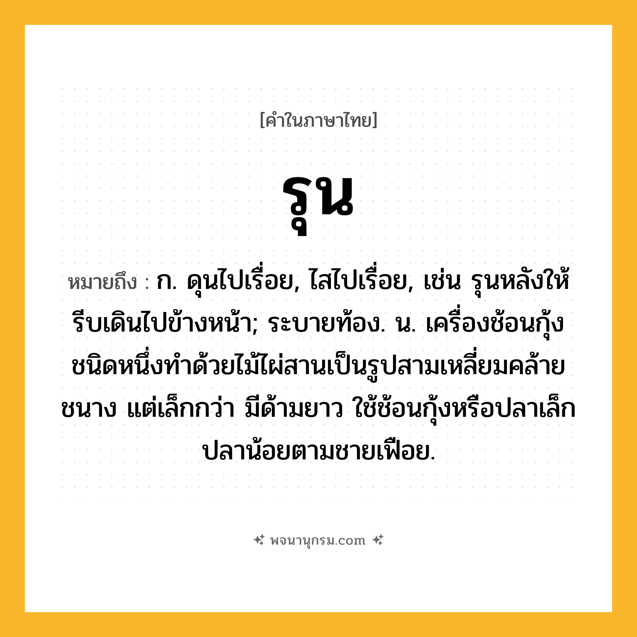 รุน ความหมาย หมายถึงอะไร?, คำในภาษาไทย รุน หมายถึง ก. ดุนไปเรื่อย, ไสไปเรื่อย, เช่น รุนหลังให้รีบเดินไปข้างหน้า; ระบายท้อง. น. เครื่องช้อนกุ้งชนิดหนึ่งทำด้วยไม้ไผ่สานเป็นรูปสามเหลี่ยมคล้ายชนาง แต่เล็กกว่า มีด้ามยาว ใช้ช้อนกุ้งหรือปลาเล็กปลาน้อยตามชายเฟือย.