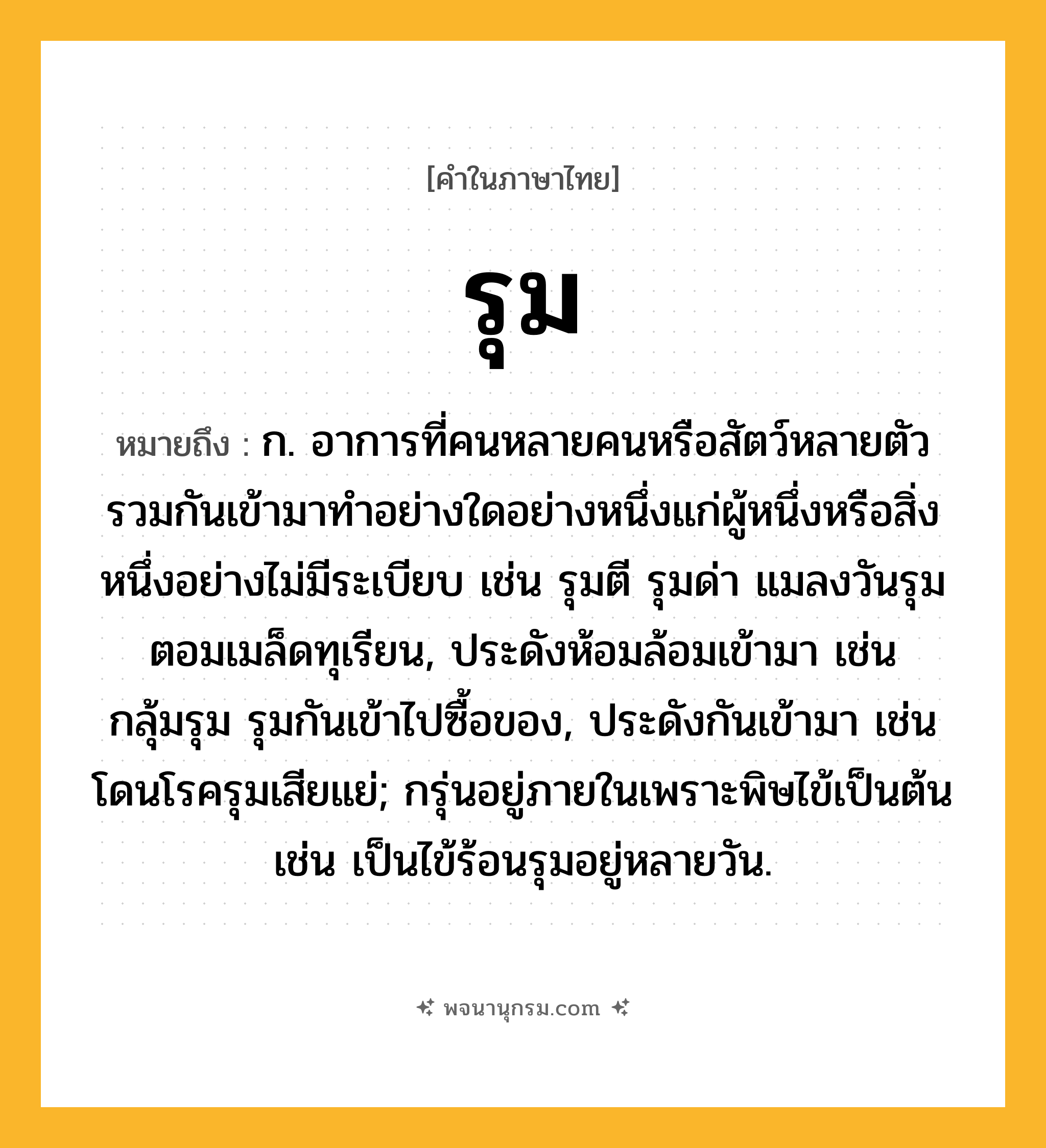 รุม ความหมาย หมายถึงอะไร?, คำในภาษาไทย รุม หมายถึง ก. อาการที่คนหลายคนหรือสัตว์หลายตัวรวมกันเข้ามาทําอย่างใดอย่างหนึ่งแก่ผู้หนึ่งหรือสิ่งหนึ่งอย่างไม่มีระเบียบ เช่น รุมตี รุมด่า แมลงวันรุมตอมเมล็ดทุเรียน, ประดังห้อมล้อมเข้ามา เช่น กลุ้มรุม รุมกันเข้าไปซื้อของ, ประดังกันเข้ามา เช่น โดนโรครุมเสียแย่; กรุ่นอยู่ภายในเพราะพิษไข้เป็นต้น เช่น เป็นไข้ร้อนรุมอยู่หลายวัน.