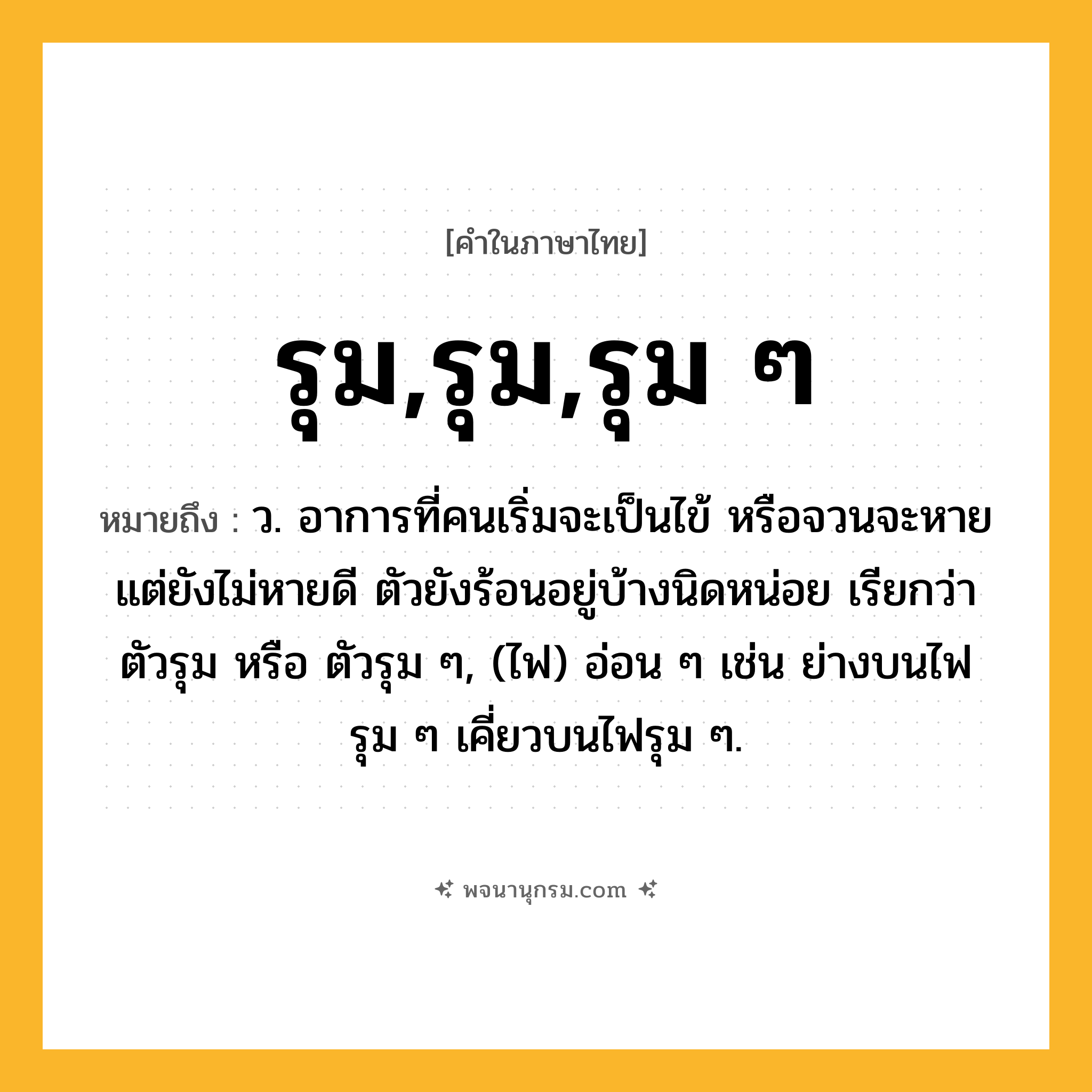 รุม,รุม,รุม ๆ ความหมาย หมายถึงอะไร?, คำในภาษาไทย รุม,รุม,รุม ๆ หมายถึง ว. อาการที่คนเริ่มจะเป็นไข้ หรือจวนจะหายแต่ยังไม่หายดี ตัวยังร้อนอยู่บ้างนิดหน่อย เรียกว่าตัวรุม หรือ ตัวรุม ๆ, (ไฟ) อ่อน ๆ เช่น ย่างบนไฟรุม ๆ เคี่ยวบนไฟรุม ๆ.