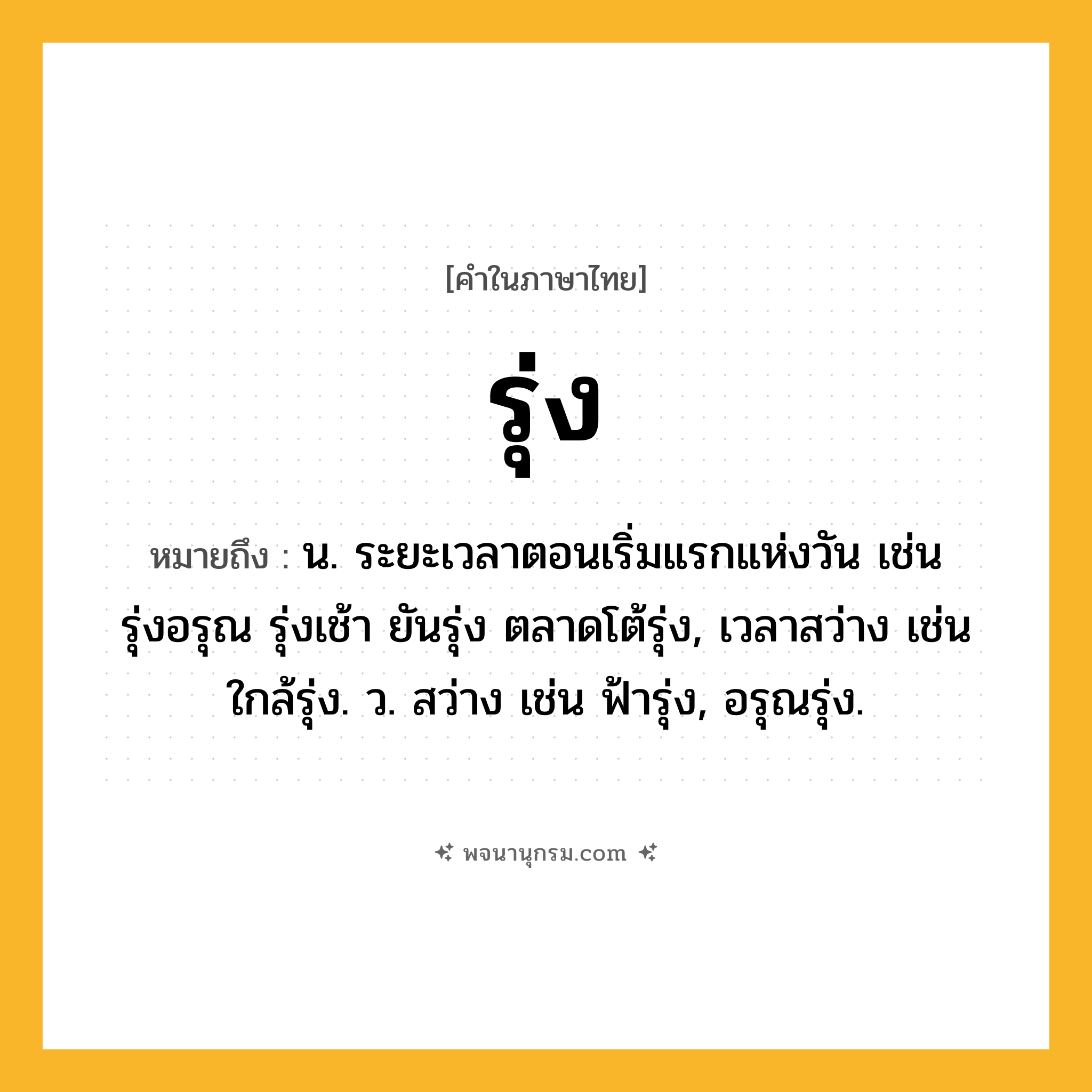 รุ่ง ความหมาย หมายถึงอะไร?, คำในภาษาไทย รุ่ง หมายถึง น. ระยะเวลาตอนเริ่มแรกแห่งวัน เช่น รุ่งอรุณ รุ่งเช้า ยันรุ่ง ตลาดโต้รุ่ง, เวลาสว่าง เช่น ใกล้รุ่ง. ว. สว่าง เช่น ฟ้ารุ่ง, อรุณรุ่ง.
