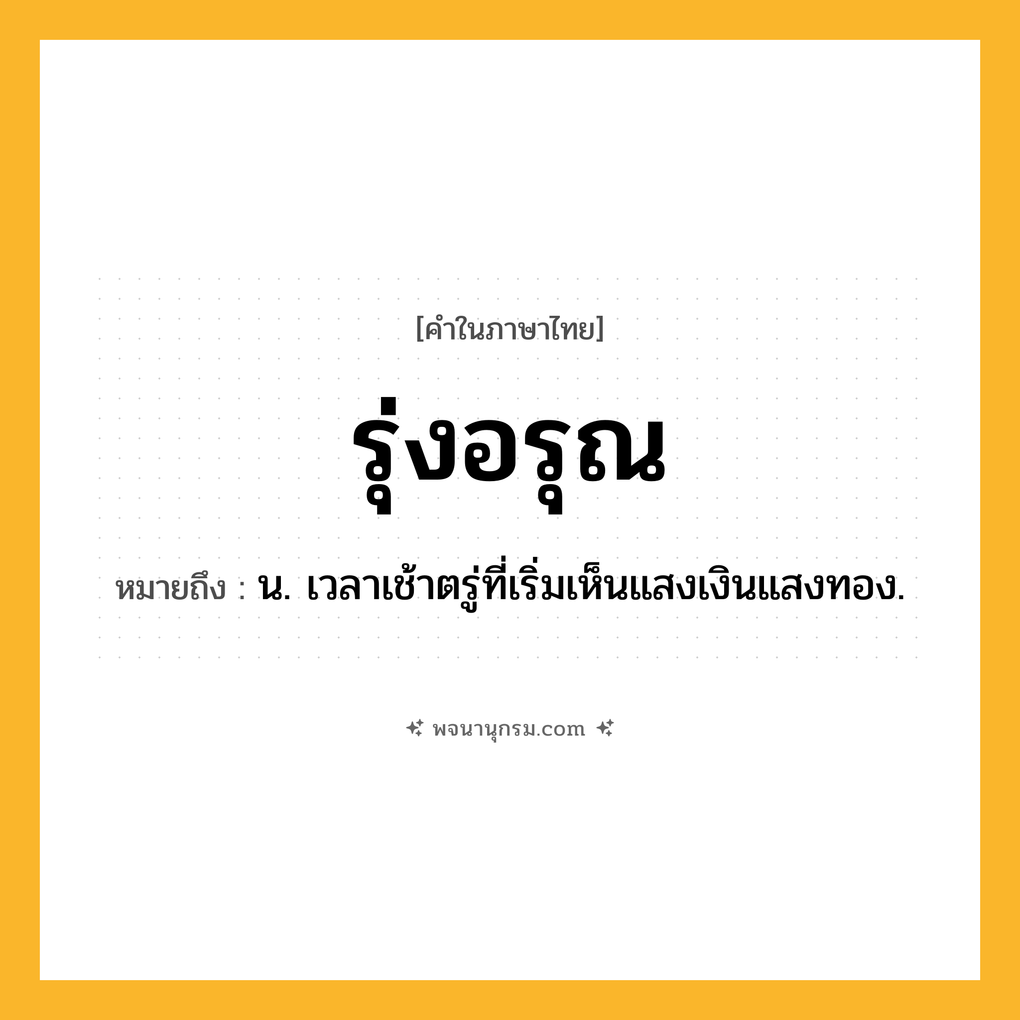 รุ่งอรุณ ความหมาย หมายถึงอะไร?, คำในภาษาไทย รุ่งอรุณ หมายถึง น. เวลาเช้าตรู่ที่เริ่มเห็นแสงเงินแสงทอง.