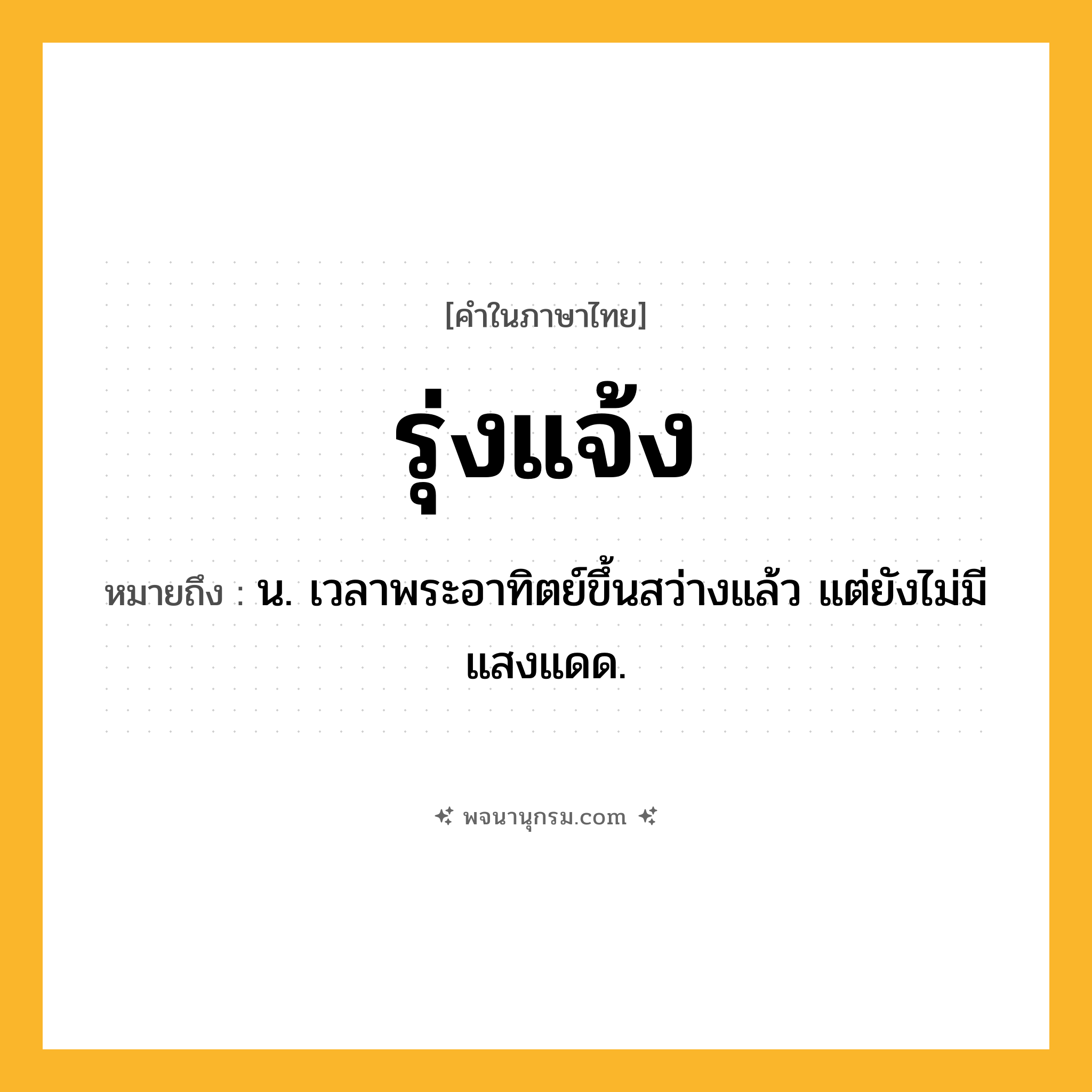 รุ่งแจ้ง ความหมาย หมายถึงอะไร?, คำในภาษาไทย รุ่งแจ้ง หมายถึง น. เวลาพระอาทิตย์ขึ้นสว่างแล้ว แต่ยังไม่มีแสงแดด.
