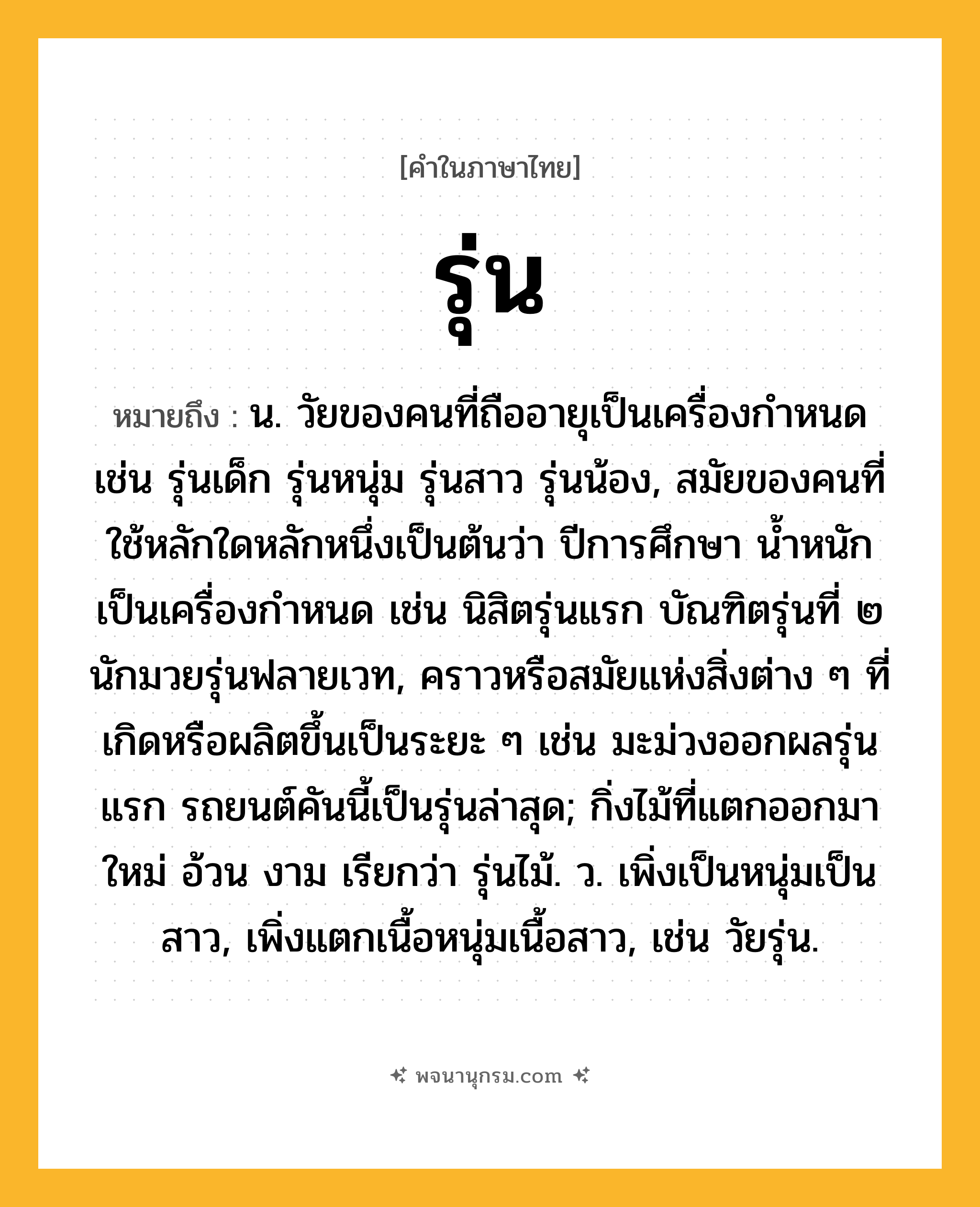 รุ่น ความหมาย หมายถึงอะไร?, คำในภาษาไทย รุ่น หมายถึง น. วัยของคนที่ถืออายุเป็นเครื่องกำหนด เช่น รุ่นเด็ก รุ่นหนุ่ม รุ่นสาว รุ่นน้อง, สมัยของคนที่ใช้หลักใดหลักหนึ่งเป็นต้นว่า ปีการศึกษา น้ำหนัก เป็นเครื่องกำหนด เช่น นิสิตรุ่นแรก บัณฑิตรุ่นที่ ๒ นักมวยรุ่นฟลายเวท, คราวหรือสมัยแห่งสิ่งต่าง ๆ ที่เกิดหรือผลิตขึ้นเป็นระยะ ๆ เช่น มะม่วงออกผลรุ่นแรก รถยนต์คันนี้เป็นรุ่นล่าสุด; กิ่งไม้ที่แตกออกมาใหม่ อ้วน งาม เรียกว่า รุ่นไม้. ว. เพิ่งเป็นหนุ่มเป็นสาว, เพิ่งแตกเนื้อหนุ่มเนื้อสาว, เช่น วัยรุ่น.
