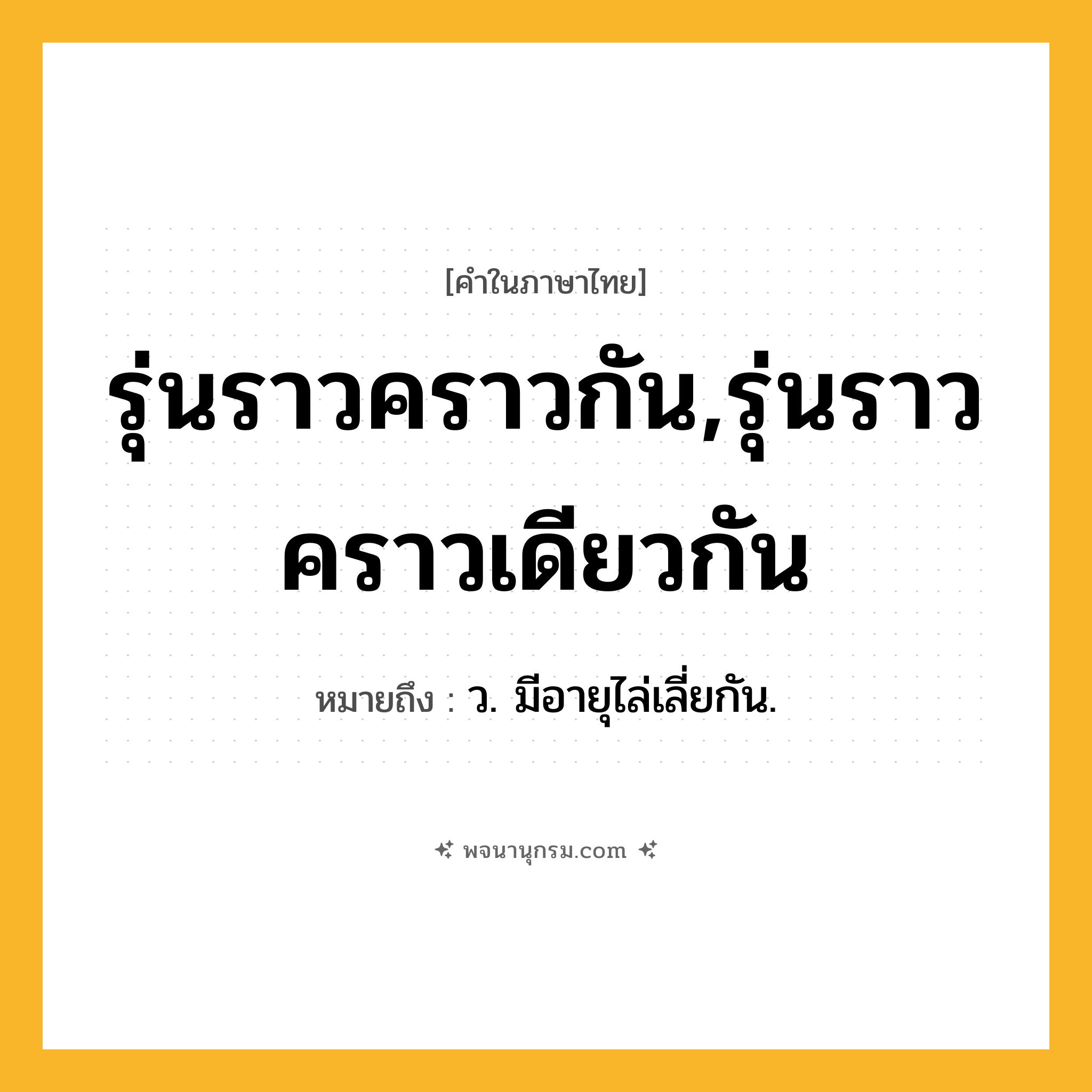 รุ่นราวคราวกัน,รุ่นราวคราวเดียวกัน ความหมาย หมายถึงอะไร?, คำในภาษาไทย รุ่นราวคราวกัน,รุ่นราวคราวเดียวกัน หมายถึง ว. มีอายุไล่เลี่ยกัน.