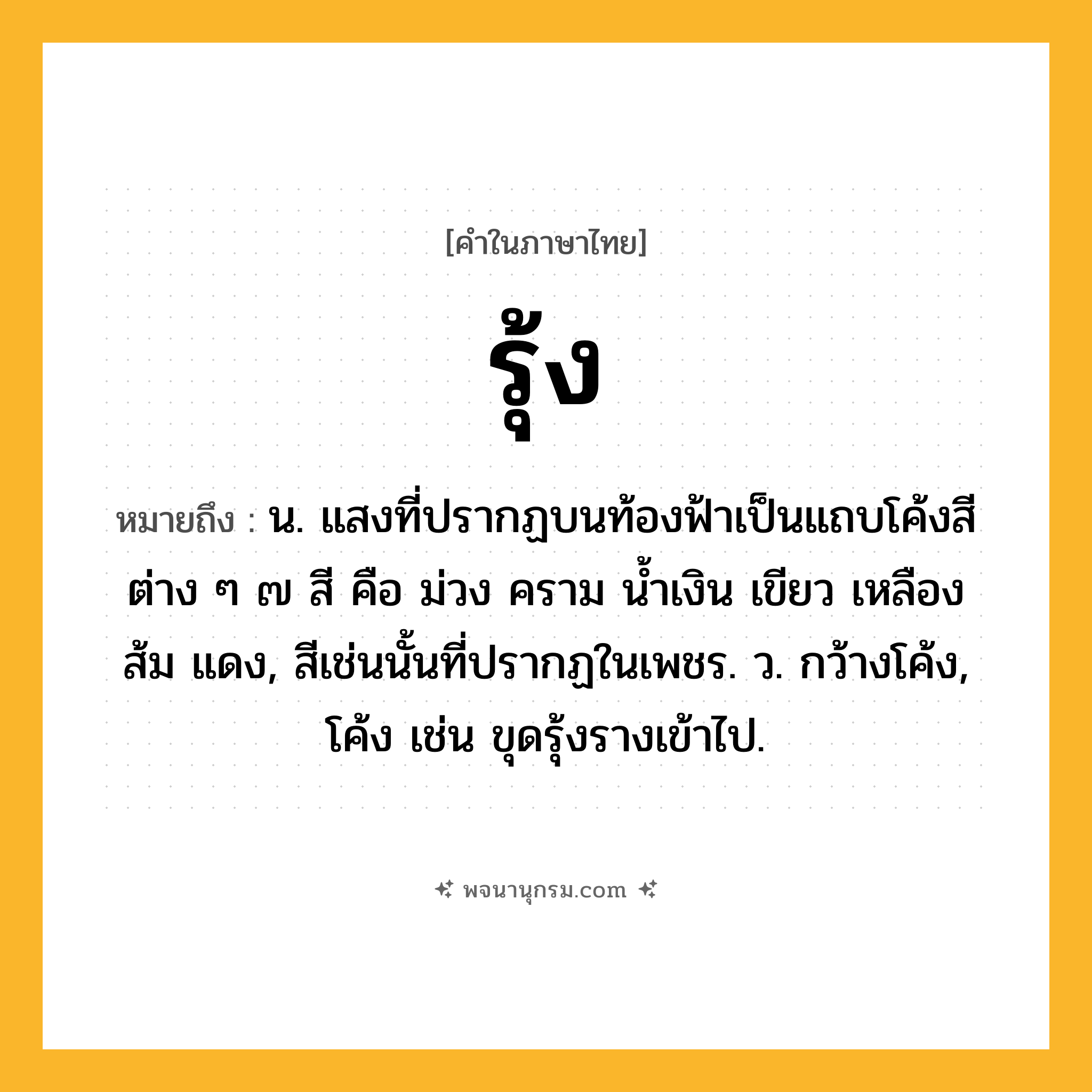 รุ้ง ความหมาย หมายถึงอะไร?, คำในภาษาไทย รุ้ง หมายถึง น. แสงที่ปรากฏบนท้องฟ้าเป็นแถบโค้งสีต่าง ๆ ๗ สี คือ ม่วง คราม นํ้าเงิน เขียว เหลือง ส้ม แดง, สีเช่นนั้นที่ปรากฏในเพชร. ว. กว้างโค้ง, โค้ง เช่น ขุดรุ้งรางเข้าไป.