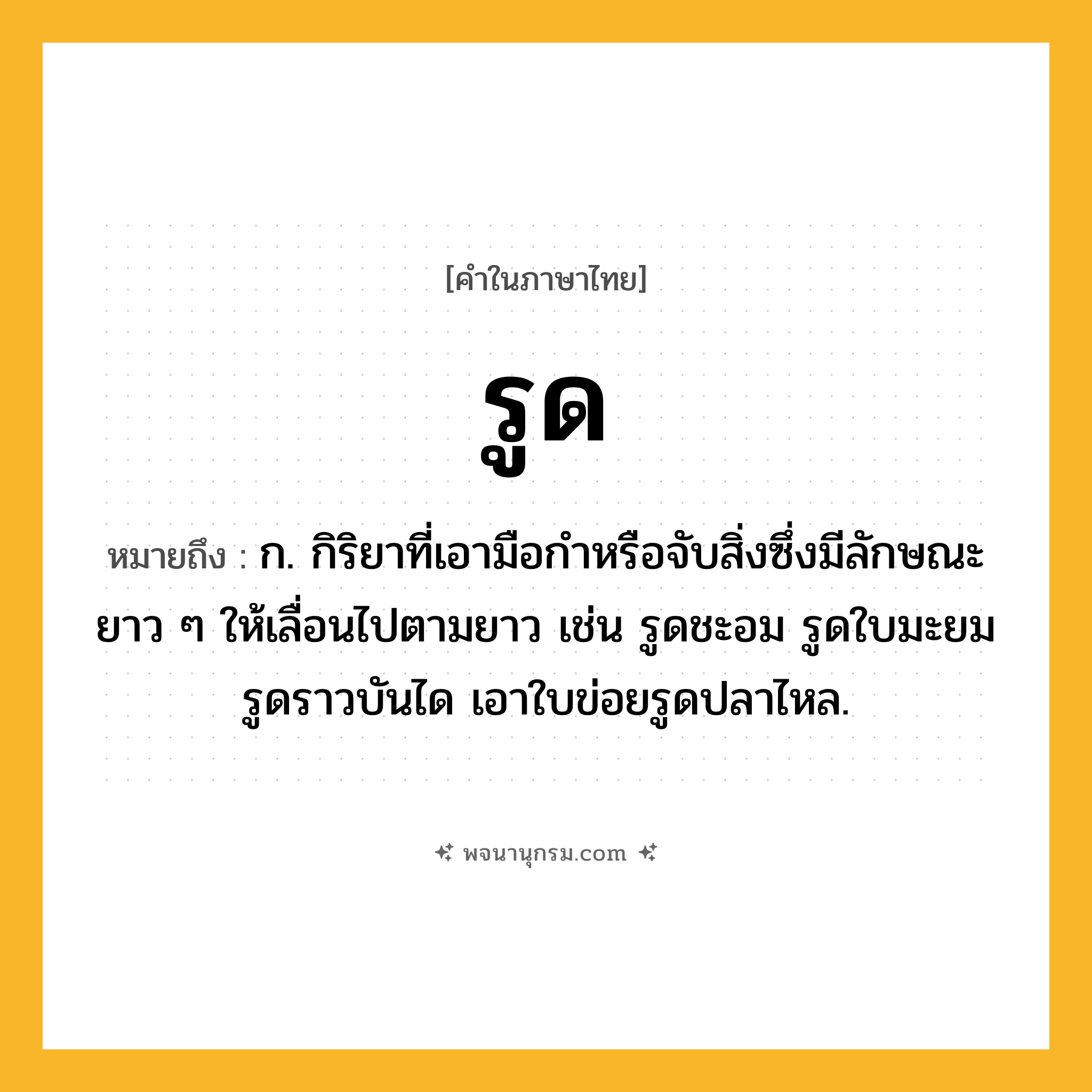 รูด ความหมาย หมายถึงอะไร?, คำในภาษาไทย รูด หมายถึง ก. กิริยาที่เอามือกําหรือจับสิ่งซึ่งมีลักษณะยาว ๆ ให้เลื่อนไปตามยาว เช่น รูดชะอม รูดใบมะยม รูดราวบันได เอาใบข่อยรูดปลาไหล.