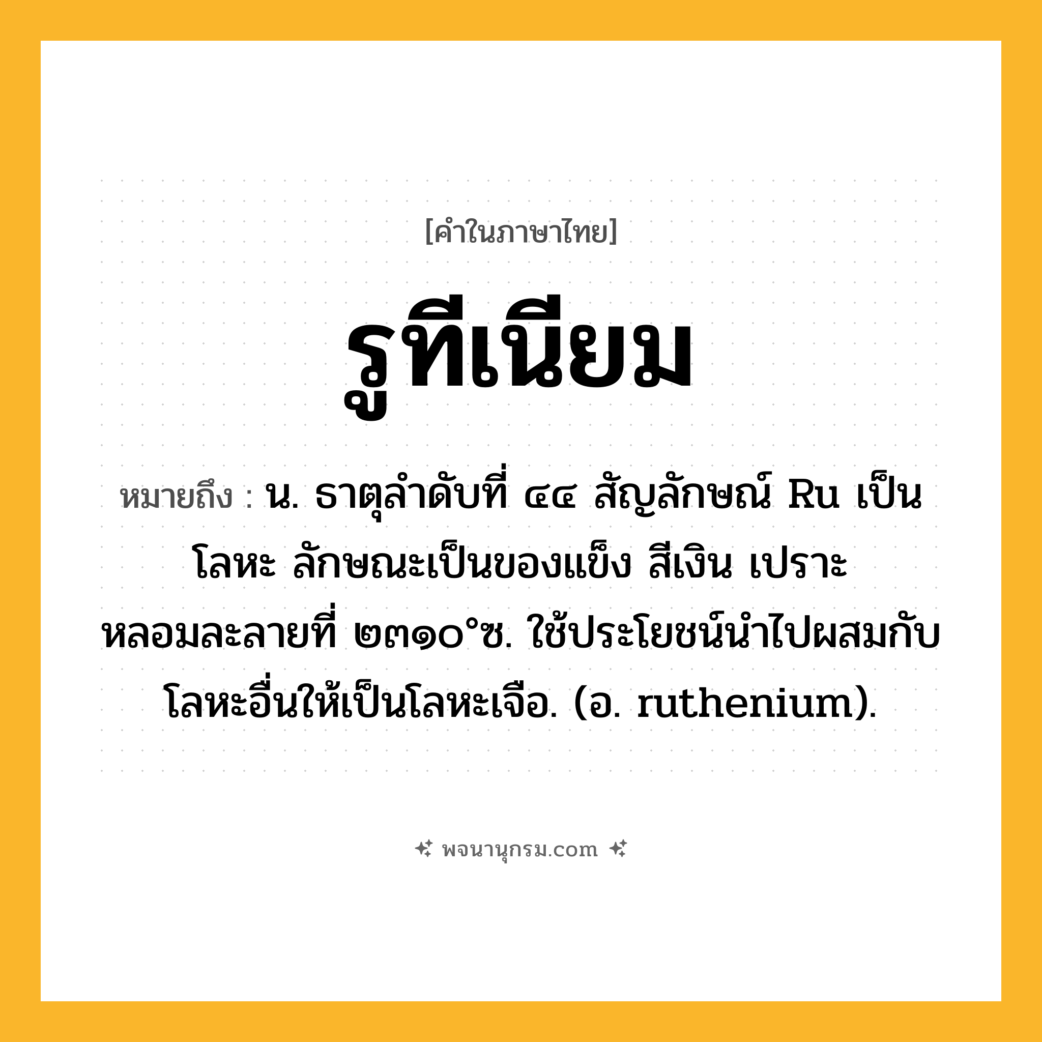 รูทีเนียม ความหมาย หมายถึงอะไร?, คำในภาษาไทย รูทีเนียม หมายถึง น. ธาตุลําดับที่ ๔๔ สัญลักษณ์ Ru เป็นโลหะ ลักษณะเป็นของแข็ง สีเงิน เปราะ หลอมละลายที่ ๒๓๑๐°ซ. ใช้ประโยชน์นําไปผสมกับโลหะอื่นให้เป็นโลหะเจือ. (อ. ruthenium).